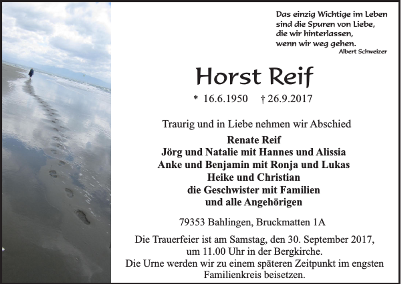 <p>D a s eieinzig<br />Das<br />n zi g Wichtige<br />Wi c h ti g e i im<br />m LLeben<br />eben<br />sind<br />Liebe,<br />si<br />n d die<br />di e Spuren<br />S p u r e n vvon<br />o n Li<br />e b e,<br />di<br />e wir<br />wi r hi<br />n t e rl a s s e n,<br />die<br />hinterlassen,<br />wwenn<br />e n n wi<br />r wweg<br />e g ggehen.<br />e h e n.<br />wir<br />Albert<br />Al b e r t SSchweizer<br />c h w ei z e r</p><p>HHorst<br />o r s t Reif<br />Re if</p><p>** 116.6.1950<br />6 .6 .1 9 5 0</p><p>†† 226.9.2017<br />6 .9 .2 0 1 7</p><p>TTraurig<br />r a uri g und<br />u n d iinn Liebe<br />Li e b e nehmen<br />n e h m e n wir<br />wir AAbschied<br />bs c hi e d<br />RRenate<br />e n at e RReif<br />eif<br />Alissia<br />JJörg<br />ö r g und<br />u n d Natalie<br />N at ali e mit<br />mit Hannes<br />H a n n es und<br />u n d Alissi<br />a<br />AAnke<br />n k e uund<br />n d BBenjamin<br />e nj a mi n mit<br />mit RRonja<br />o nj a uund<br />n d LLukas<br />u k as<br />H ei k e uund<br />n d CChristian<br />h risti a n<br />Heike<br />die<br />di<br />e Geschwister<br />G es c h wist e r mit<br />mit Familien<br />F a mili e n<br />und<br />alle<br />u n d all<br />e Angehörigen<br />A n g e h ö ri g e n<br />779353<br />9 3 5 3 Bahlingen,<br />B a hli n g e n, Bruckmatten<br />Br u c k m att e n 11A<br />A<br />Die<br />Di<br />e TTrauerfeier<br />r a u erf ei er ist<br />ist am<br />a m Samstag,<br />S a mst a g, den<br />d e n 30.<br />3 0. September<br />S e pt e m b er 2017,<br />2 0 1 7,<br />uum<br />m 111.00<br />1. Uhr<br />U hr iin<br />n dder<br />er Bergkirche.<br />B er g kir c h e.<br />Di e Ur<br />n e wwerden<br />er d e n wir<br />u eieinem<br />n e m s späteren<br />p ät er e n ZZeitpunkt<br />eit p u n kt i im<br />m eengsten<br />n gst e n<br />Die<br />Urne<br />wirzzu<br />Familienkreis<br />F a mili e n kr eis bbeisetzen.<br />eis et z e n.</p>