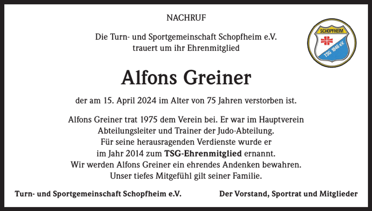 <p>NACHRUF<br />Die Turn- und Sportgemeinschaft Schopfheim e.V.<br />trauert um ihr Ehrenmitglied</p><p>Alfons Greiner<br />der am 15. April 2024 im Alter von 75 Jahren verstorben ist.<br />Alfons Greiner trat 1975 dem Verein bei. Er war im Hauptverein<br />Abteilungsleiter und Trainer der Judo-Abteilung.<br />Für seine herausragenden Verdienste wurde er<br />im Jahr 2014 zum TSG-Ehrenmitglied ernannt.<br />Wir werden Alfons Greiner ein ehrendes Andenken bewahren.<br />Unser tiefes Mitgefühl gilt seiner Familie.<br />Turn- und Sportgemeinschaft Schopfheim e.V.</p><p>Der Vorstand, Sportrat und Mitglieder</p>