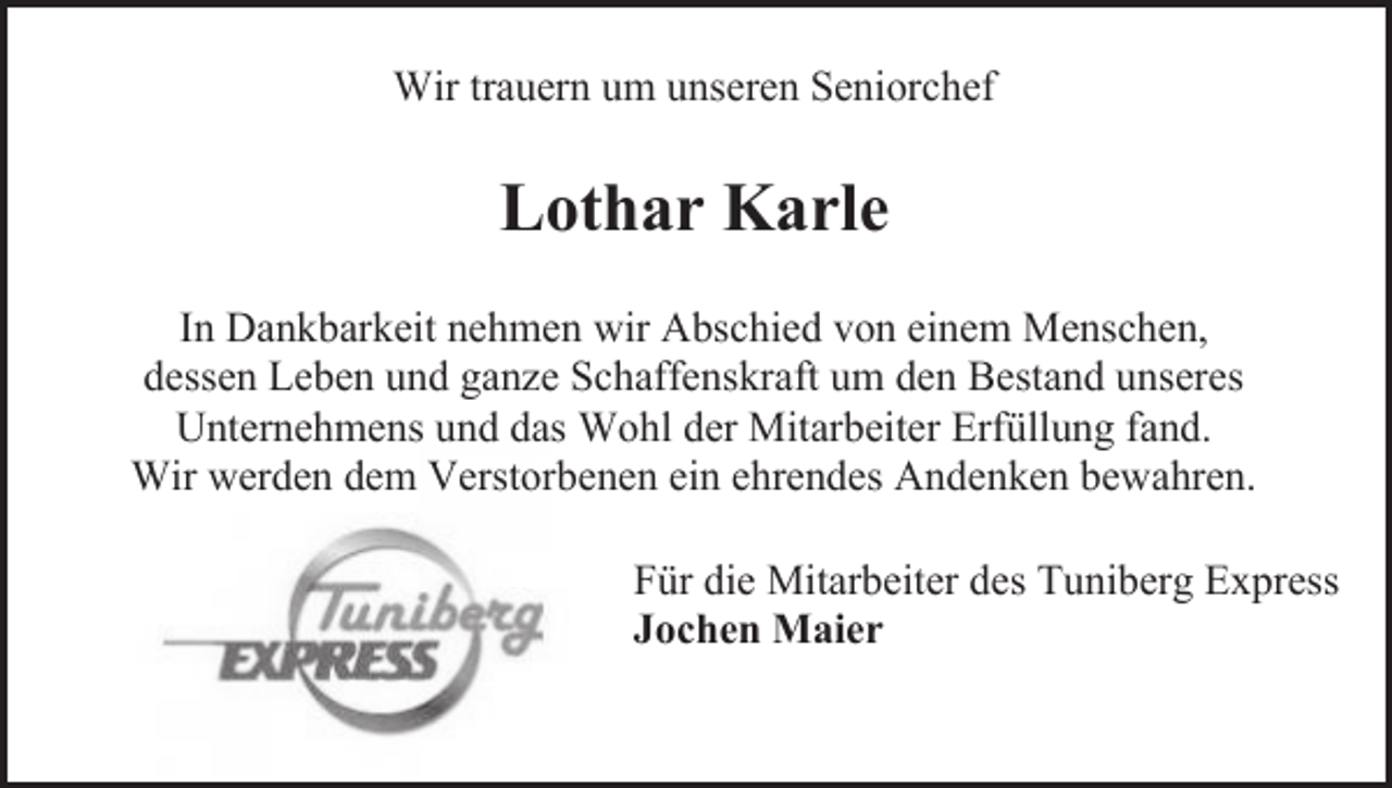 <p>Wir trauern um unseren Seniorchef</p><p>Lothar Karle<br />In Dankbarkeit nehmen wir Abschied von einem Menschen,<br />dessen Leben und ganze Schaffenskraft um den Bestand unseres<br />Unternehmens und das Wohl der Mitarbeiter Erfüllung fand.<br />Wir werden dem Verstorbenen ein ehrendes Andenken bewahren.<br />Für die Mitarbeiter des Tuniberg Express<br />Jochen Maier</p>