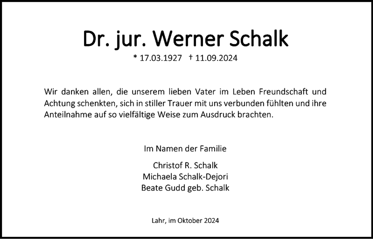 <p>Dr. jur. Werner Schalk<br />* 17.03.1927 † 11.09.2024</p><p>Wir danken allen, die unserem lieben Vater im Leben Freundschaft und<br />Achtung schenkten, sich in stiller Trauer mit uns verbunden fühlten und ihre<br />Anteilnahme auf so vielfältige Weise zum Ausdruck brachten.</p><p>Im Namen der Familie<br />Christof R. Schalk<br />Michaela Schalk-Dejori<br />Beate Gudd geb. Schalk</p><p>Lahr, im Oktober 2024</p>