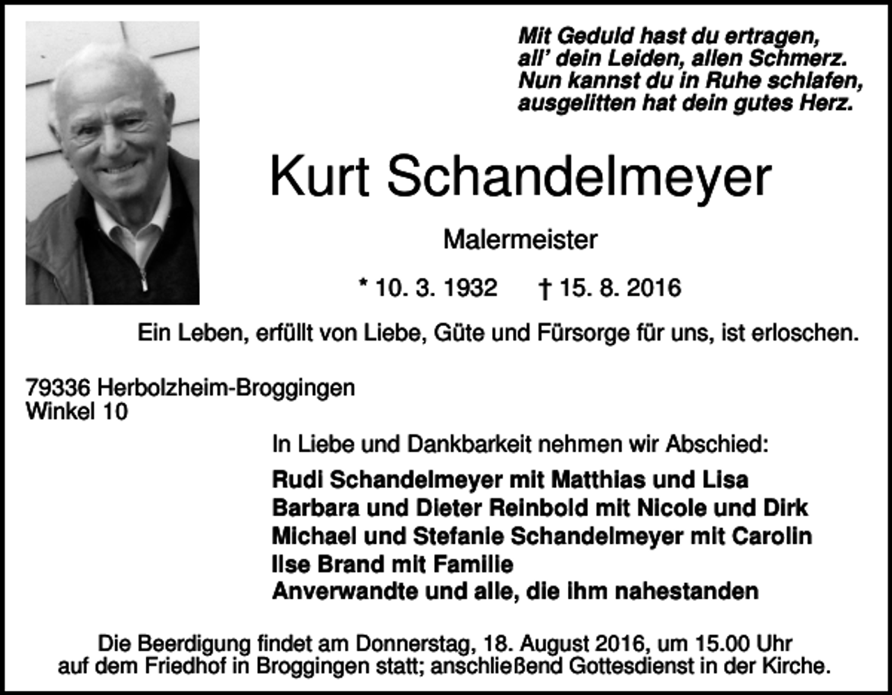 <p>Mit Geduld hast du ertragen,<br />all’ dein Leiden, allen Schmerz.<br />Nun kannst du in Ruhe schlafen,<br />ausgelitten hat dein gutes Herz.</p><p>Kurt Schandelmeyer<br />Malermeister<br />* 10. 3. 1932</p><p>† 15. 8. 2016</p><p>Ein Leben, erfüllt von Liebe, Güte und Fürsorge für uns, ist erloschen.<br />79336 Herbolzheim-Broggingen<br />Winkel 10<br />In Liebe und Dankbarkeit nehmen wir Abschied:<br />Rudi Schandelmeyer mit Matthias und Lisa<br />Barbara und Dieter Reinbold mit Nicole und Dirk<br />Michael und Stefanie Schandelmeyer mit Carolin<br />Ilse Brand mit Familie<br />Anverwandte und alle, die ihm nahestanden<br />Die Beerdigung findet am Donnerstag, 18. August 2016, um 15.00 Uhr<br />auf dem Friedhof in Broggingen statt; anschließend Gottesdienst in der Kirche.</p>