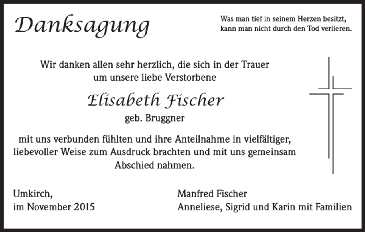 <p>Danksagung</p><p>Was man tief in seinem Herzen besitzt,<br />kann man nicht durch den Tod verlieren.</p><p>Wir danken allen sehr herzlich, die sich in der Trauer<br />um unsere liebe Verstorbene</p><p>Elisabeth Fischer<br />geb. Bruggner<br />mit uns verbunden fühlten und ihre Anteilnahme in vielfältiger,<br />liebevoller Weise zum Ausdruck brachten und mit uns gemeinsam<br />Abschied nahmen.<br />Umkirch,<br />im November 2015</p><p>Manfred Fischer<br />Anneliese, Sigrid und Karin mit Familien</p>