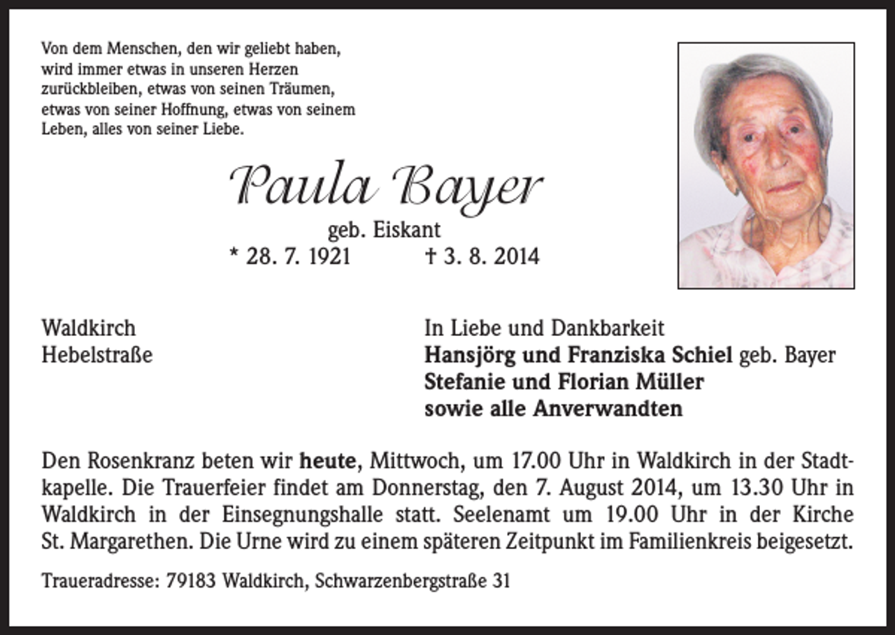 <p>Von dem Menschen, den wir geliebt haben,<br />wird immer etwas in unseren Herzen<br />zurückbleiben, etwas von seinen Träumen,<br />etwas von seiner Hoffnung, etwas von seinem<br />Leben, alles von seiner Liebe.</p><p>Paula Bayer<br />geb. Eiskant<br />* 28. 7. 1921 † 3. 8. 2014</p><p>Waldkirch<br />Hebelstraße</p><p>In Liebe und Dankbarkeit<br />Hansjörg und Franziska Schiel geb. Bayer<br />Stefanie und Florian Müller<br />sowie alle Anverwandten</p><p>Den Rosenkranz beten wir heute, Mittwoch, um 17.00 Uhr in Waldkirch in der Stadtkapelle. Die Trauerfeier findet am Donnerstag, den 7. August 2014, um 13.30 Uhr in<br />Waldkirch in der Einsegnungshalle statt. Seelenamt um 19.00 Uhr in der Kirche<br />St. Margarethen. Die Urne wird zu einem späteren Zeitpunkt im Familienkreis beigesetzt.<br />Traueradresse: 79183 Waldkirch, Schwarzenbergstraße 31</p>