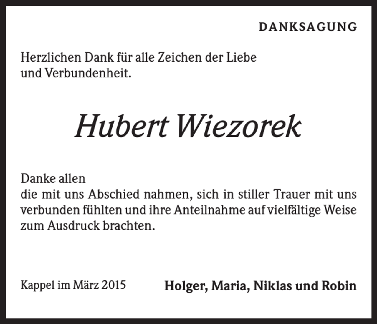 <p>DA NK S A G U NG</p><p>Herzlichen Dank für alle Zeichen der Liebe<br />und Verbundenheit.</p><p>Hubert Wiezorek<br />Danke allen<br />die mit uns Abschied nahmen, sich in stiller Trauer mit uns<br />verbunden fühlten und ihre Anteilnahme auf vielfältige Weise<br />zum Ausdruck brachten.</p><p>Kappel im März 2015</p><p>Holger, Maria, Niklas und Robin</p>