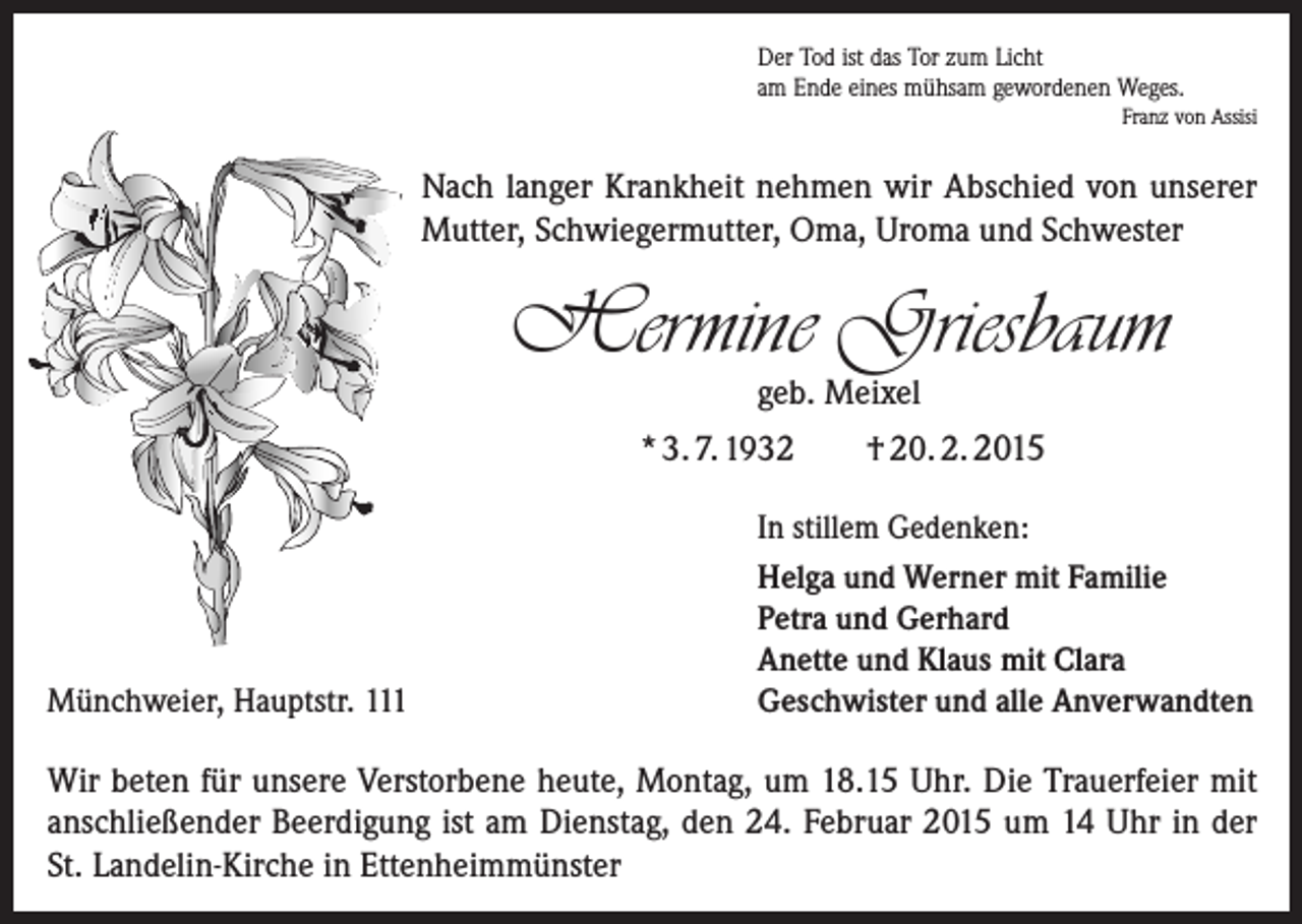 <p>Der Tod ist das Tor zum Licht<br />am Ende eines mühsam gewordenen Weges.<br />Franz von Assisi</p><p>Nach langer Krankheit nehmen wir Abschied von unserer<br />Mutter, Schwiegermutter, Oma, Uroma und Schwester</p><p>Hermine Griesbaum<br />geb. Meixel</p><p>* 3. 7. 1932</p><p>Münchweier, Hauptstr. 111</p><p>† 20. 2. 2015</p><p>In stillem Gedenken:<br />Helga und Werner mit Familie<br />Petra und Gerhard<br />Anette und Klaus mit Clara<br />Geschwister und alle Anverwandten</p><p>Wir beten für unsere Verstorbene heute, Montag, um 18.15 Uhr. Die Trauerfeier mit<br />anschließender Beerdigung ist am Dienstag, den 24. Februar 2015 um 14 Uhr in der­<br />St. Landelin-Kirche in Ettenheimmünster</p>