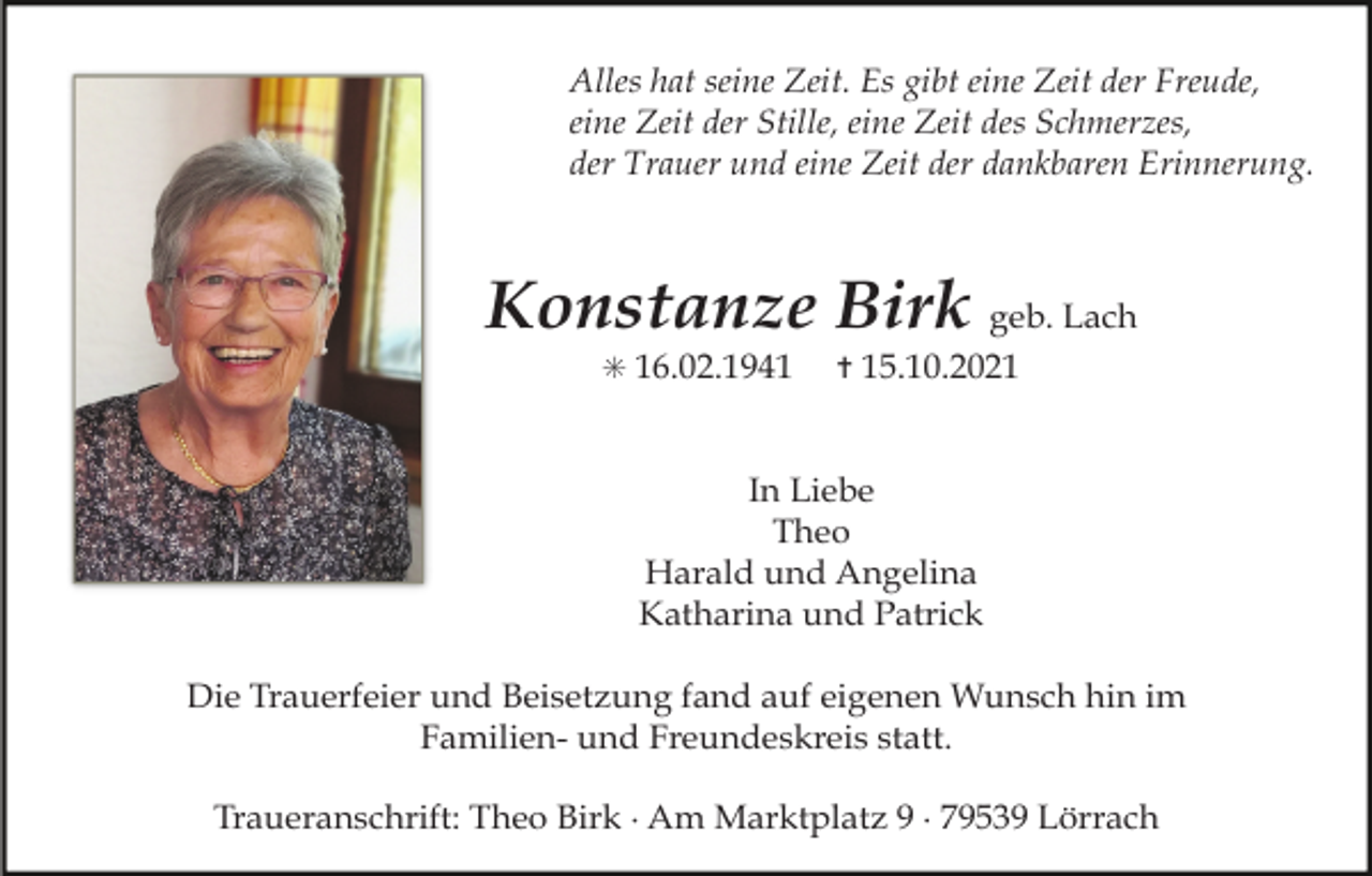 <p>Alles hat seine Zeit. Es gibt eine Zeit der Freude,<br />eine Zeit der Stille, eine Zeit des Schmerzes,<br />der Trauer und eine Zeit der dankbaren Erinnerung.</p><p>Konstanze Birk geb. Lach<br />✳ 16.02.1941</p><p>✝ 15.10.2021</p><p>In Liebe<br />Theo<br />Harald und Angelina<br />Katharina und Patrick<br />Die Trauerfeier und Beisetzung fand auf eigenen Wunsch hin im<br />Familien- und Freundeskreis statt.<br />Traueranschrift: Theo Birk · Am Marktplatz 9 · 79539 Lörrach</p>