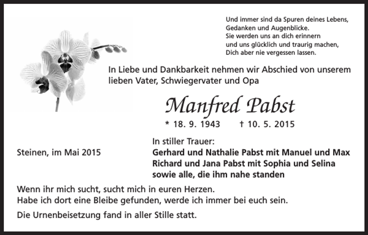 <p>Und immer sind da Spuren deines Lebens,<br />Gedanken und Augenblicke.<br />Sie werden uns an dich erinnern<br />und uns glücklich und traurig machen,<br />Dich aber nie vergessen lassen.</p><p>In Liebe und Dankbarkeit nehmen wir Abschied von unserem<br />lieben Vater, Schwiegervater und Opa</p><p>Manfred Pabst<br />* 18. 9. 1943 † 10. 5. 2015</p><p>In stiller Trauer:<br />Steinen, im Mai 2015 Gerhard und Nathalie Pabst mit Manuel und Max<br />Richard und Jana Pabst mit Sophia und Selina<br />sowie alle, die ihm nahe standen<br />Wenn ihr mich sucht, sucht mich in euren Herzen.<br />Habe ich dort eine Bleibe gefunden, werde ich immer bei euch sein.<br />Die Urnenbeisetzung fand in aller Stille statt.</p>