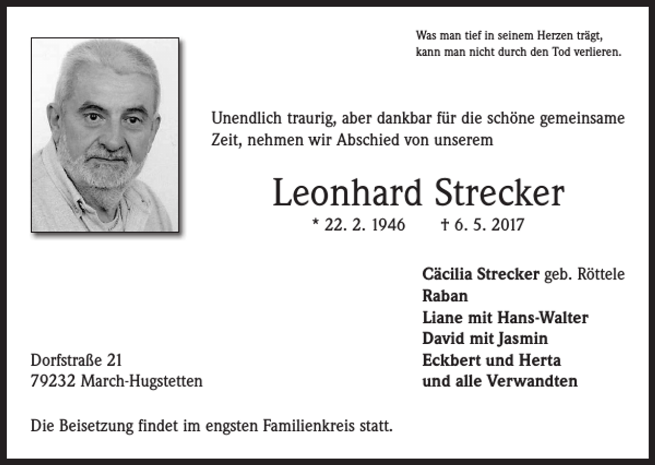 <p>Was man tief in seinem Herzen trägt,<br />kann man nicht durch den Tod verlieren.</p><p>Unendlich traurig, aber dankbar für die schöne gemeinsame<br />Zeit, nehmen wir Abschied von unserem</p><p>Leonhard Strecker<br />* 22. 2. 1946 † 6. 5. 2017</p><p>Dorfstraße 21<br />79232 March-Hugstetten<br />Die Beisetzung findet im engsten Familienkreis statt.</p><p>Cäcilia Strecker geb. Röttele<br />Raban<br />Liane mit Hans-Walter<br />David mit Jasmin<br />Eckbert und Herta<br />und alle Verwandten</p>