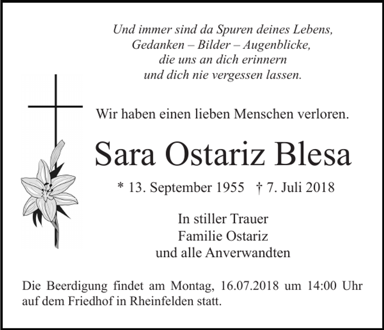 <p>Und immer sind da Spuren deines Lebens,<br />Gedanken – Bilder – Augenblicke,<br />die uns an dich erinnern<br />und dich nie vergessen lassen.</p><p>Wir haben einen lieben Menschen verloren.</p><p>Sara Ostariz Blesa<br />* 13. September 1955 † 7. Juli 2018<br />In stiller Trauer<br />Familie Ostariz<br />und alle Anverwandten<br />Die Beerdigung findet am Montag, 16.07.2018 um 14:00 Uhr<br />auf dem Friedhof in Rheinfelden statt.</p>