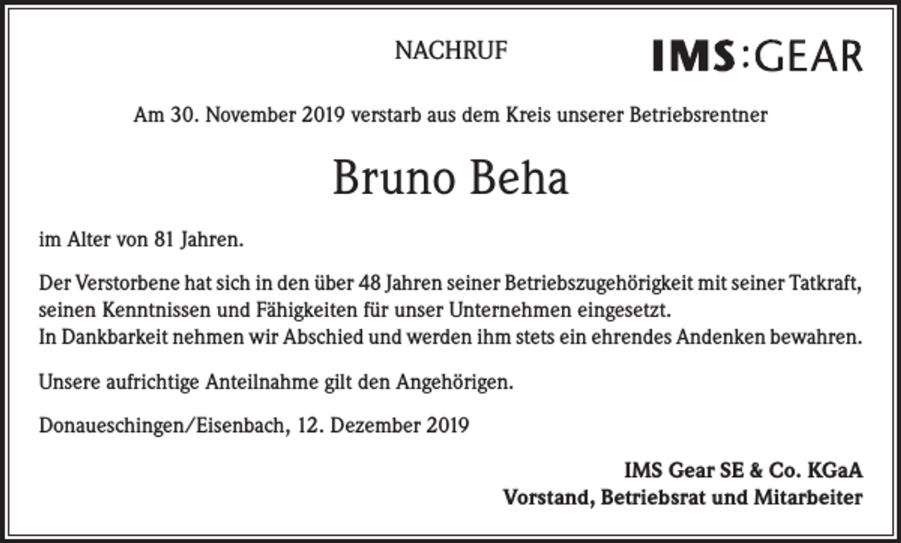 <p>NACHRUF<br />Am 30. November 2019 verstarb aus dem Kreis unserer Betriebsrentner</p><p>Bruno Beha<br />im Alter von 81 Jahren.<br />Der Verstorbene hat sich in den über 48 Jahren seiner Betriebszugehörigkeit mit seiner Tatkraft,<br />seinen Kenntnissen und Fähigkeiten für unser Unternehmen eingesetzt.<br />In Dankbarkeit nehmen wir Abschied und werden ihm stets ein ehrendes Andenken bewahren.<br />Unsere aufrichtige Anteilnahme gilt den Angehörigen.<br />Donaueschingen/Eisenbach, 12. Dezember 2019<br />IMS Gear SE &amp; Co. KGaA<br />Vorstand, Betriebsrat und Mitarbeiter</p>