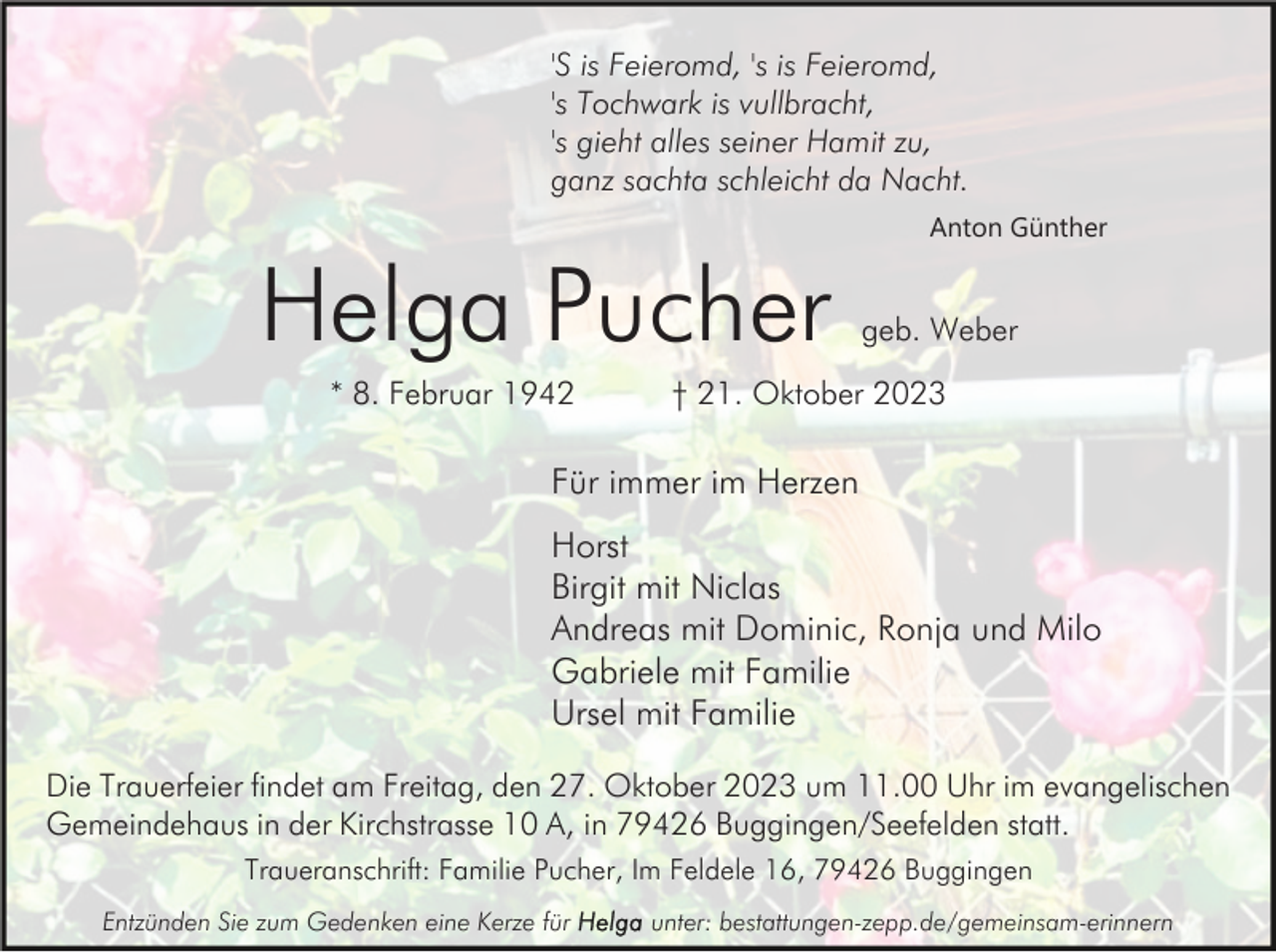 <p>'S is Feieromd, 's is Feieromd,<br />'s Tochwark is vullbracht,<br />'s gieht alles seiner Hamit zu,<br />ganz sachta schleicht da Nacht.</p><p>Helga Pucher<br />* 8. Februar 1942</p><p>Anton Günther</p><p>geb. Weber</p><p>† 21. Oktober 2023</p><p>Für immer im Herzen<br />Horst<br />Birgit mit Niclas<br />Andreas mit Dominic, Ronja und Milo<br />Gabriele mit Familie<br />Ursel mit Familie<br />Die Trauerfeier findet am Freitag, den 27. Oktober 2023 um 11.00 Uhr im evangelischen<br />Gemeindehaus in der Kirchstrasse 10 A, in 79426 Buggingen/Seefelden statt.<br />Traueranschrift: Familie Pucher, Im Feldele 16, 79426 Buggingen<br />Entzünden Sie zum Gedenken eine Kerze für</p><p>unter: bestattungen-zepp.de/gemeinsam-erinnern</p>