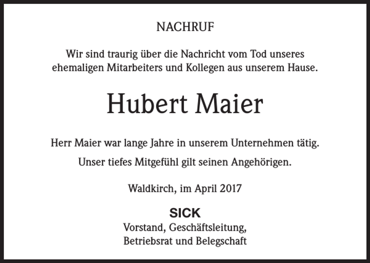 <p>NACHRUF<br />Wir sind traurig über die Nachricht vom Tod unseres<br />ehemaligen Mitarbeiters und Kollegen aus unserem Hause.</p><p>Hubert Maier<br />Herr Maier war lange Jahre in unserem Unternehmen tätig.<br />Unser tiefes Mitgefühl gilt seinen Angehörigen.<br />Waldkirch, im April 2017</p><p>SICK<br />Vorstand, Geschäftsleitung,<br />Betriebsrat und Belegschaft</p>