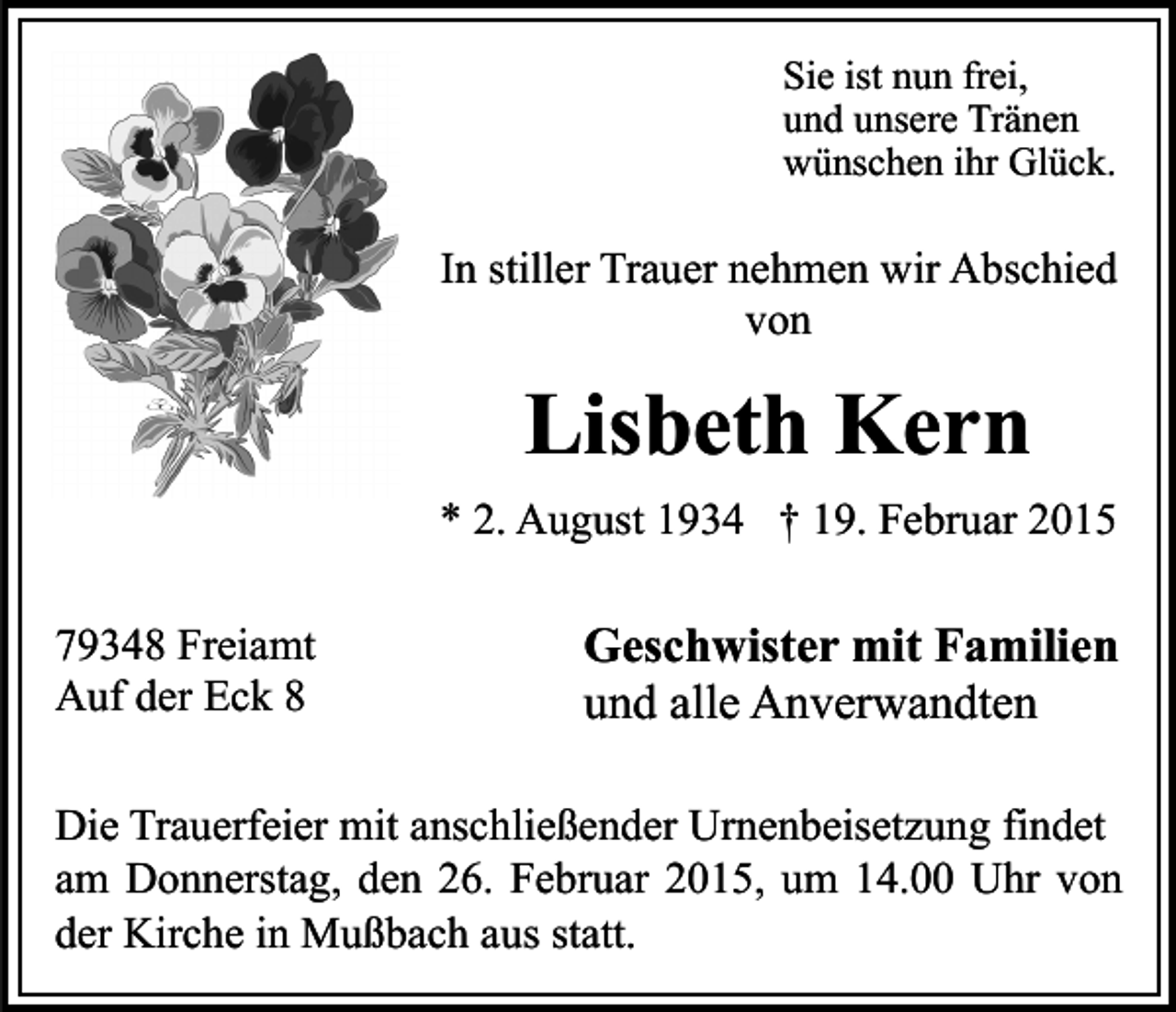 <p>Sie ist nun frei,<br />und unsere Tränen<br />wünschen ihr Glück.</p><p>In stiller Trauer nehmen wir Abschied<br />von</p><p>Lisbeth Kern<br />* 2. August 1934 † 19. Februar 2015<br />79348 Freiamt<br />Auf der Eck 8</p><p>Geschwister mit Familien<br />und alle Anverwandten</p><p>Die Trauerfeier mit anschließender Urnenbeisetzung findet<br />am Donnerstag, den 26. Februar 2015, um 14.00 Uhr von<br />der Kirche in Mußbach aus statt.</p>
