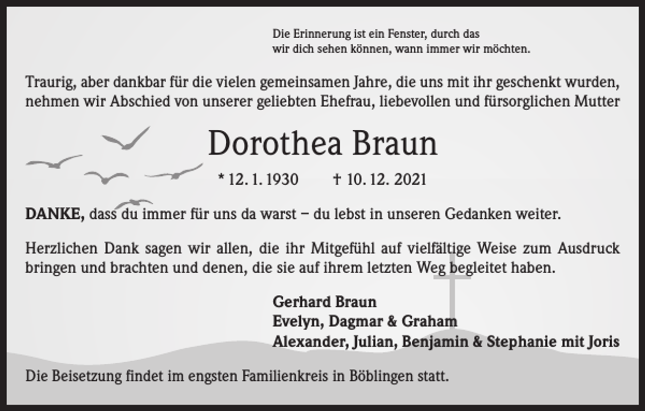 <p>Die Erinnerung ist ein Fenster, durch das<br />wir dich sehen können, wann immer wir möchten.</p><p>Traurig, aber dankbar für die vielen gemeinsamen Jahre, die uns mit ihr geschenkt wurden,<br />nehmen wir Abschied von unserer geliebten Ehefrau, liebevollen und fürsorglichen Mutter</p><p>Dorothea Braun<br />* 12. 1. 1930 † 10. 12. 2021<br />DANKE, dass du immer für uns da warst – du lebst in unseren Gedanken weiter.<br />Herzlichen Dank sagen wir allen, die ihr Mitgefühl auf vielfältige Weise zum Ausdruck<br />bringen und brachten und denen, die sie auf ihrem letzten Weg begleitet haben.<br />Gerhard Braun<br />Evelyn, Dagmar &amp; Graham<br />Alexander, Julian, Benjamin &amp; Stephanie mit Joris<br />Die Beisetzung findet im engsten Familienkreis in Böblingen statt.</p>