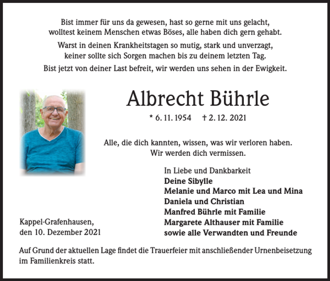 <p>Bist immer für uns da gewesen, hast so gerne mit uns gelacht,<br />wolltest keinem Menschen etwas Böses, alle haben dich gern gehabt.<br />Warst in deinen Krankheitstagen so mutig, stark und unverzagt,<br />keiner sollte sich Sorgen machen bis zu deinem letzten Tag.<br />Bist jetzt von deiner Last befreit, wir werden uns sehen in der Ewigkeit.</p><p>Albrecht Bührle<br />* 6. 11. 1954</p><p>† 2. 12. 2021</p><p>Alle, die dich kannten, wissen, was wir verloren haben.<br />Wir werden dich vermissen.</p><p>Kappel-Grafenhausen,<br />den 10. Dezember 2021</p><p>In Liebe und Dankbarkeit<br />Deine Sibylle<br />Melanie und Marco mit Lea und Mina<br />Daniela und Christian<br />Manfred Bührle mit Familie<br />Margarete Althauser mit Familie<br />sowie alle Verwandten und Freunde</p><p>Auf Grund der aktuellen Lage findet die Trauerfeier mit anschließender Urnenbeisetzung<br />im Familienkreis statt.</p>