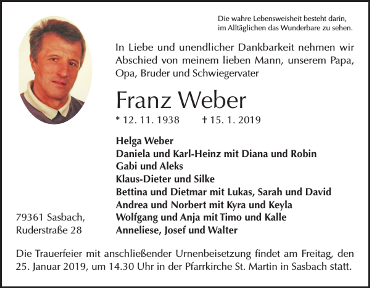 <p>Die wahre Lebensweisheit besteht darin,<br />im Alltäglichen das Wunderbare zu sehen.</p><p>In Liebe und unendlicher Dankbarkeit nehmen wir<br />Abschied von meinem lieben Mann, unserem Papa,<br />Opa, Bruder und Schwiegervater</p><p>Franz Weber<br />* 12. 11. 1938</p><p>79361 Sasbach,<br />Ruderstraße 28</p><p>† 15. 1. 2019</p><p>Helga Weber<br />Daniela und Karl-Heinz mit Diana und Robin<br />Gabi und Aleks<br />Klaus-Dieter und Silke<br />Bettina und Dietmar mit Lukas, Sarah und David<br />Andrea und Norbert mit Kyra und Keyla<br />Wolfgang und Anja mit Timo und Kalle<br />Anneliese, Josef und Walter</p><p>Die Trauerfeier mit anschließender Urnenbeisetzung findet am Freitag, den<br />25. Januar 2019, um 14.30 Uhr in der Pfarrkirche St. Martin in Sasbach statt.</p>