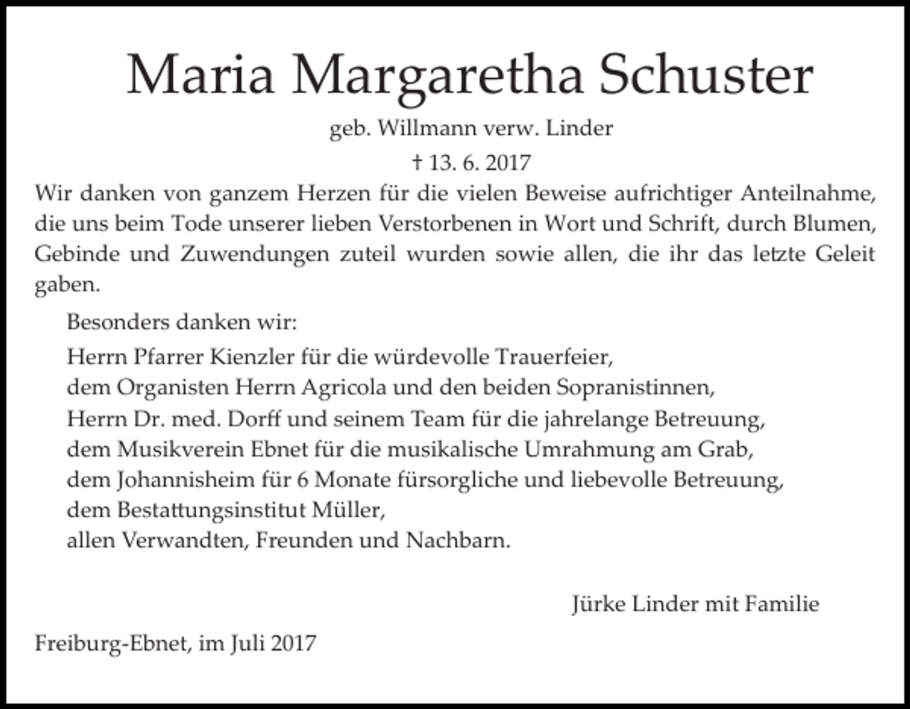 <p>Maria Margaretha Schuster<br />geb. Willmann verw. Linder<br />† 13. 6. 2017<br />Wir danken von ganzem Herzen für die vielen Beweise aufrichtiger Anteilnahme,<br />die uns beim Tode unserer lieben Verstorbenen in Wort und Schrift, durch Blumen,<br />Gebinde und Zuwendungen zuteil wurden sowie allen, die ihr das le�te Geleit<br />gaben.<br />Besonders danken wir:<br />Herrn Pfarrer Kienzler für die würdevolle Trauerfeier,<br />dem Organisten Herrn Agricola und den beiden Sopranistinnen,<br />Herrn Dr. med. Dorﬀ und seinem Team für die jahrelange Betreuung,<br />dem Musikverein Ebnet für die musikalische Umrahmung am Grab,<br />dem Johannisheim für 6 Monate fürsorgliche und liebevolle Betreuung,<br />dem Besta�ungsinstitut Müller,<br />allen Verwandten, Freunden und Nachbarn.<br />Jürke Linder mit Familie<br />Freiburg­Ebnet, im Juli 2017</p>