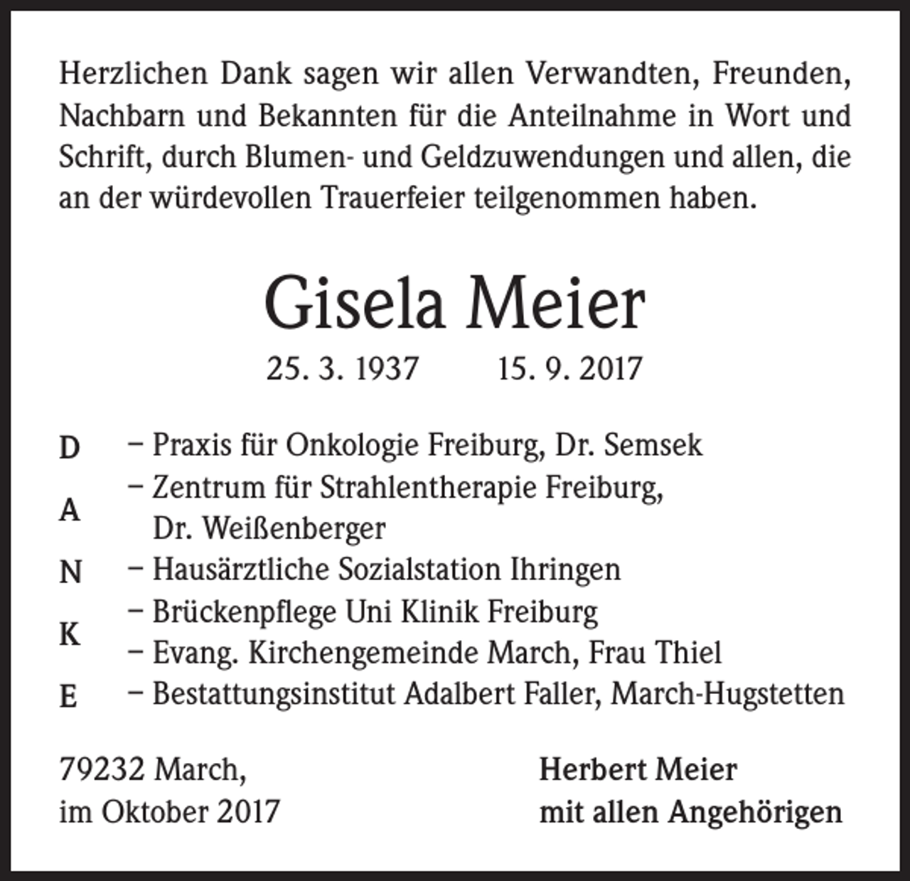 <p>Herzlichen Dank sagen wir allen Verwandten, Freunden,<br />Nachbarn und Bekannten für die Anteilnahme in Wort und<br />Schrift, durch Blumen- und Geldzuwendungen und allen, die<br />an der würdevollen Trauerfeier teilgenommen haben.</p><p>Gisela Meier<br />25. 3. 1937 15. 9. 2017<br />D<br />A<br />N<br />K<br />E</p><p>– Praxis für Onkologie Freiburg, Dr. Semsek<br />– Zentrum für Strahlentherapie Freiburg,<br />Dr. Weißenberger<br />– Hausärztliche Sozialstation Ihringen<br />– Brückenpflege Uni Klinik Freiburg<br />– Evang. Kirchengemeinde March, Frau Thiel<br />– Bestattungsinstitut Adalbert Faller, March-Hugstetten</p><p>79232 March,<br />im Oktober 2017</p><p>Herbert Meier<br />mit allen Angehörigen</p>