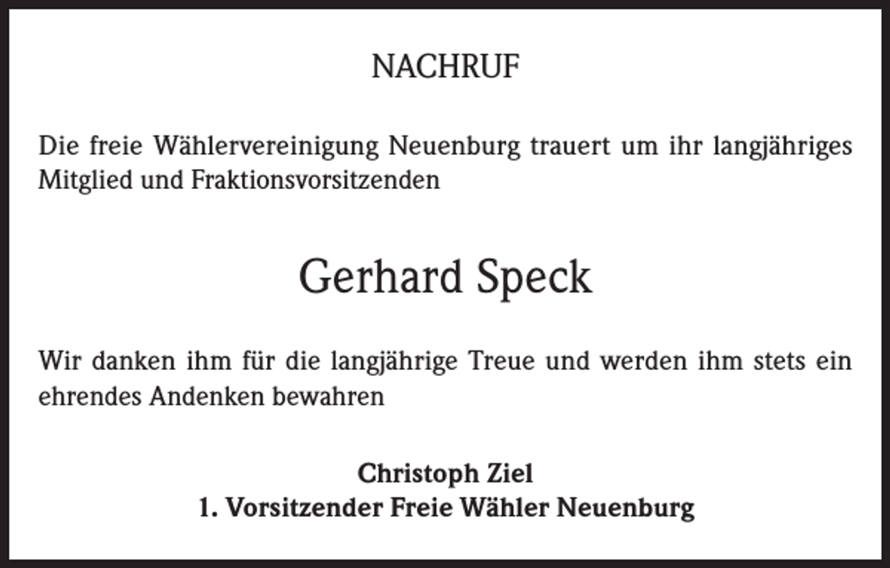 <p>NACHRUF<br />Die freie Wählervereinigung Neuenburg trauert um ihr langjähriges<br />Mitglied und Fraktionsvorsitzenden</p><p>Gerhard Speck<br />Wir danken ihm für die langjährige Treue und werden ihm stets ein<br />ehrendes Andenken bewahren<br />Christoph Ziel<br />1. Vorsitzender Freie Wähler Neuenburg</p>