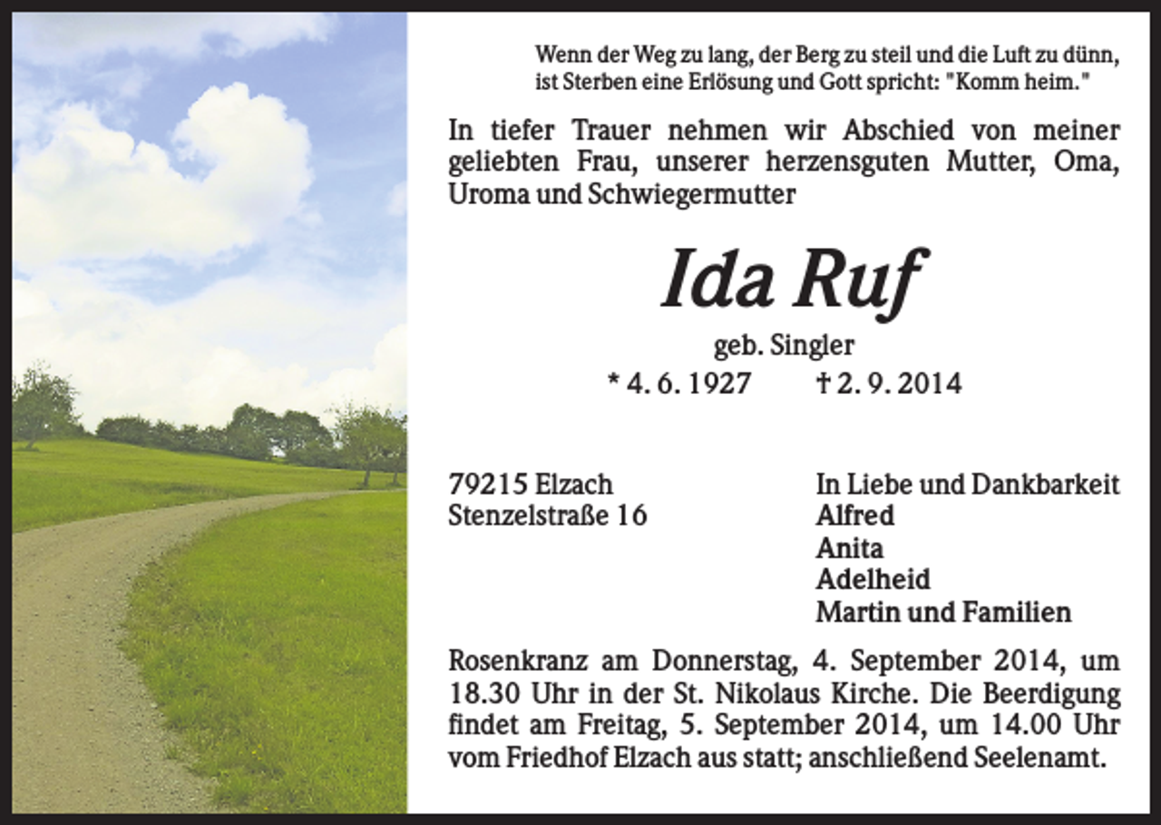 <p>Wenn der Weg zu lang, der Berg zu steil und die Luft zu dünn,<br />ist Sterben eine Erlösung und Gott spricht: "Komm heim."</p><p>In tiefer Trauer nehmen wir Abschied von meiner<br />geliebten Frau, unserer herzensguten Mutter, Oma,<br />Uroma und Schwiegermutter</p><p>Ida Ruf<br />geb. Singler<br />* 4. 6. 1927<br />† 2. 9. 2014</p><p>79215 Elzach<br />Stenzelstraße 16</p><p>In Liebe und Dankbarkeit<br />Alfred<br />Anita<br />Adelheid<br />Martin und Familien</p><p>Rosenkranz am Donnerstag, 4. September 2014, um<br />18.30 Uhr in der St. Nikolaus Kirche. Die Beerdigung<br />findet am Freitag, 5. September 2014, um 14.00 Uhr<br />vom Friedhof Elzach aus statt; anschließend Seelenamt.</p>