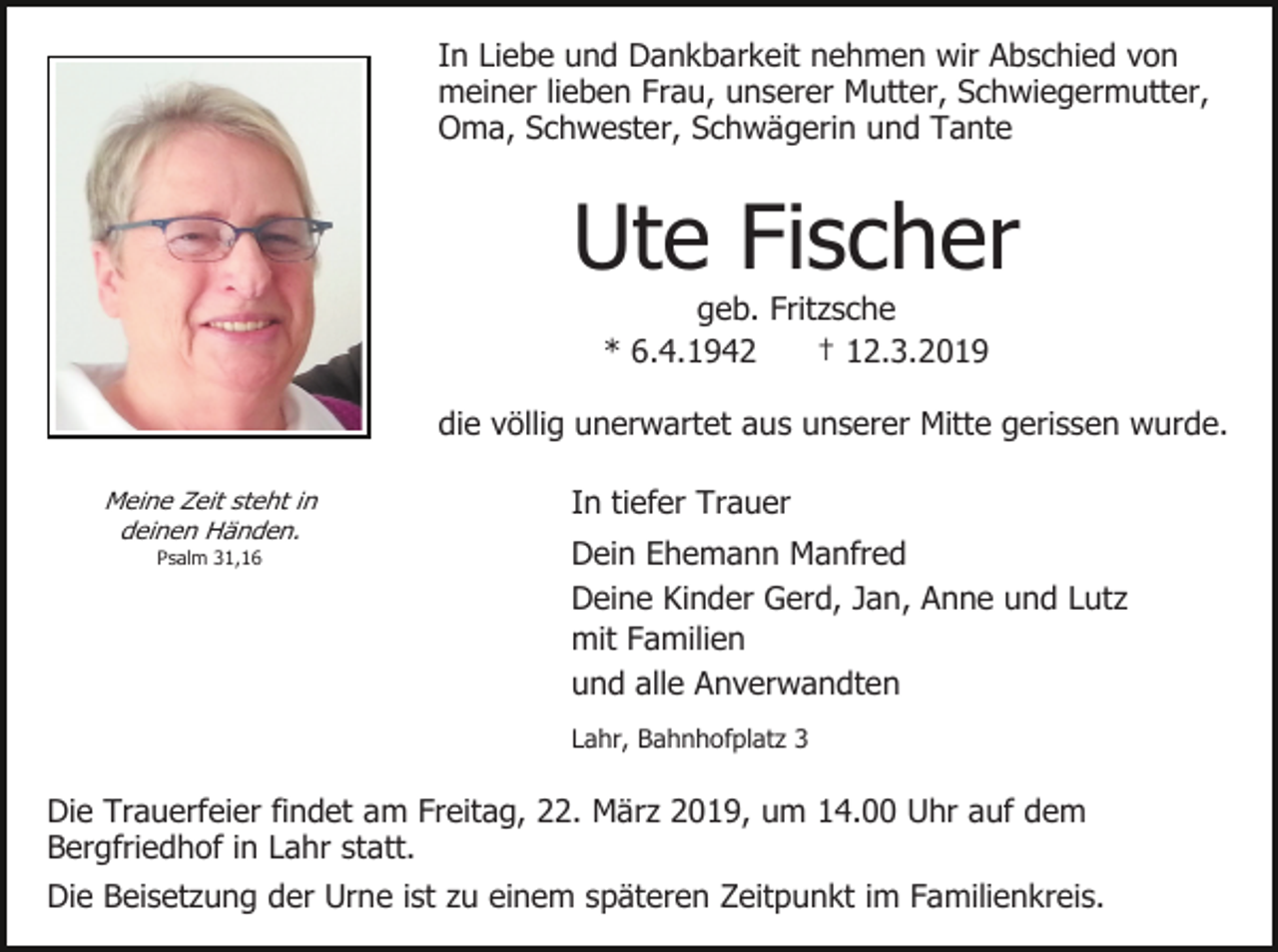 <p>In Liebe und Dankbarkeit nehmen wir Abschied von<br />meiner lieben Frau, unserer Mutter, Schwiegermutter,<br />Oma, Schwester, Schwägerin und Tante</p><p>Ute Fischer<br />geb. Fritzsche<br />* 6.4.1942<br />† 12.3.2019<br />die völlig unerwartet aus unserer Mitte gerissen wurde.<br />Meine Zeit steht in<br />deinen Händen.<br />Psalm 31,16</p><p>In tiefer Trauer<br />Dein Ehemann Manfred<br />Deine Kinder Gerd, Jan, Anne und Lutz<br />mit Familien<br />und alle Anverwandten<br />Lahr, Bahnhofplatz 3</p><p>Die Trauerfeier findet am Freitag, 22. März 2019, um 14.00 Uhr auf dem<br />Bergfriedhof in Lahr statt.<br />Die Beisetzung der Urne ist zu einem späteren Zeitpunkt im Familienkreis.</p>