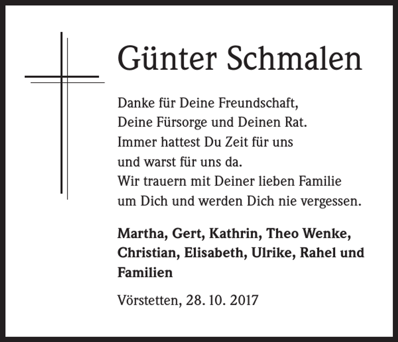 <p>Günter Schmalen<br />Danke für Deine Freundschaft,<br />Deine Fürsorge und Deinen Rat.<br />Immer hattest Du Zeit für uns<br />und warst für uns da.<br />Wir trauern mit Deiner lieben Familie<br />um Dich und werden Dich nie vergessen.<br />Martha, Gert, Kathrin, Theo Wenke,<br />Christian, Elisabeth, Ulrike, Rahel und<br />Familien<br />Vörstetten, 28. 10. 2017</p>