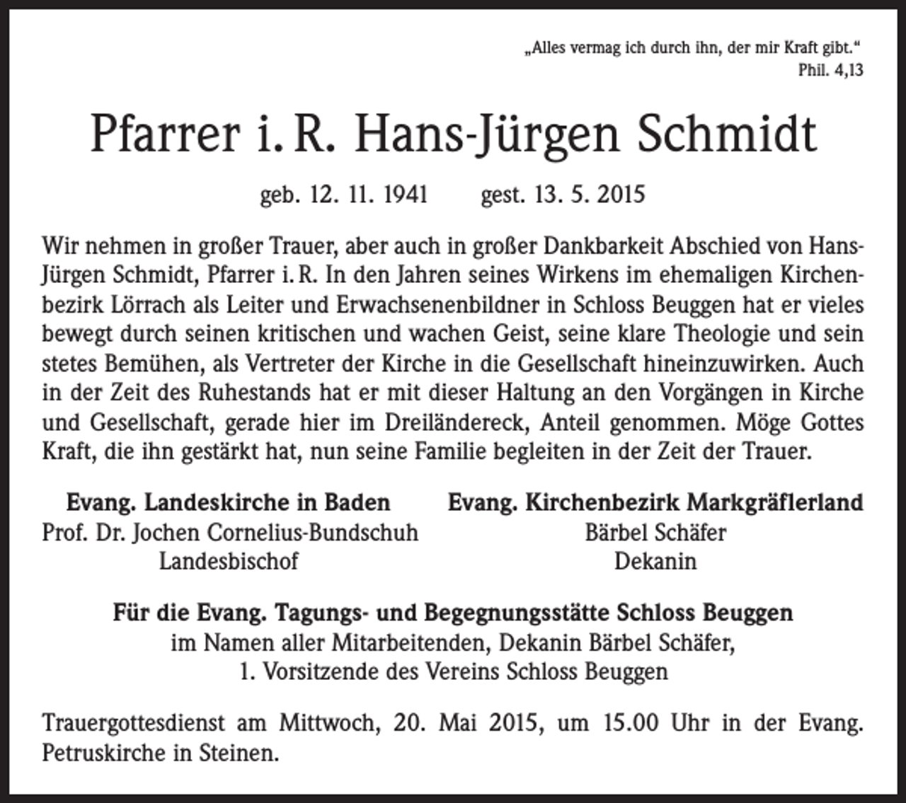 <p>„Alles vermag ich durch ihn, der mir Kraft gibt.“</p><p>Phil. 4,13</p><p>Pfarrer i. R. Hans-Jürgen Schmidt<br />geb. 12. 11. 1941 gest. 13. 5. 2015<br />Wir nehmen in großer Trauer, aber auch in großer Dankbarkeit Abschied von HansJürgen Schmidt, Pfarrer i. R. In den Jahren seines Wirkens im ehemaligen Kirchenbezirk Lörrach als Leiter und Erwachsenenbildner in Schloss Beuggen hat er vieles<br />bewegt durch seinen kritischen und wachen Geist, seine klare Theologie und sein<br />stetes Bemühen, als Vertreter der Kirche in die Gesellschaft hineinzuwirken. Auch<br />in der Zeit des Ruhestands hat er mit dieser Haltung an den Vorgängen in Kirche<br />und Gesellschaft, gerade hier im Dreiländereck, Anteil genommen. Möge Gottes<br />Kraft, die ihn gestärkt hat, nun seine Familie begleiten in der Zeit der Trauer.<br />Evang. Landeskirche in Baden<br />Evang. Kirchenbezirk Markgräflerland<br />Prof. Dr. Jochen Cornelius-Bundschuh<br />Bärbel Schäfer</p><p>Landesbischof<br />Dekanin<br />Für die Evang. Tagungs- und Begegnungsstätte Schloss Beuggen<br />im Namen aller Mitarbeitenden, Dekanin Bärbel Schäfer,<br />1. Vorsitzende des Vereins Schloss Beuggen<br />Trauergottesdienst am Mittwoch, 20. Mai 2015, um 15.00 Uhr in der Evang.<br />Petruskirche in Steinen.</p>