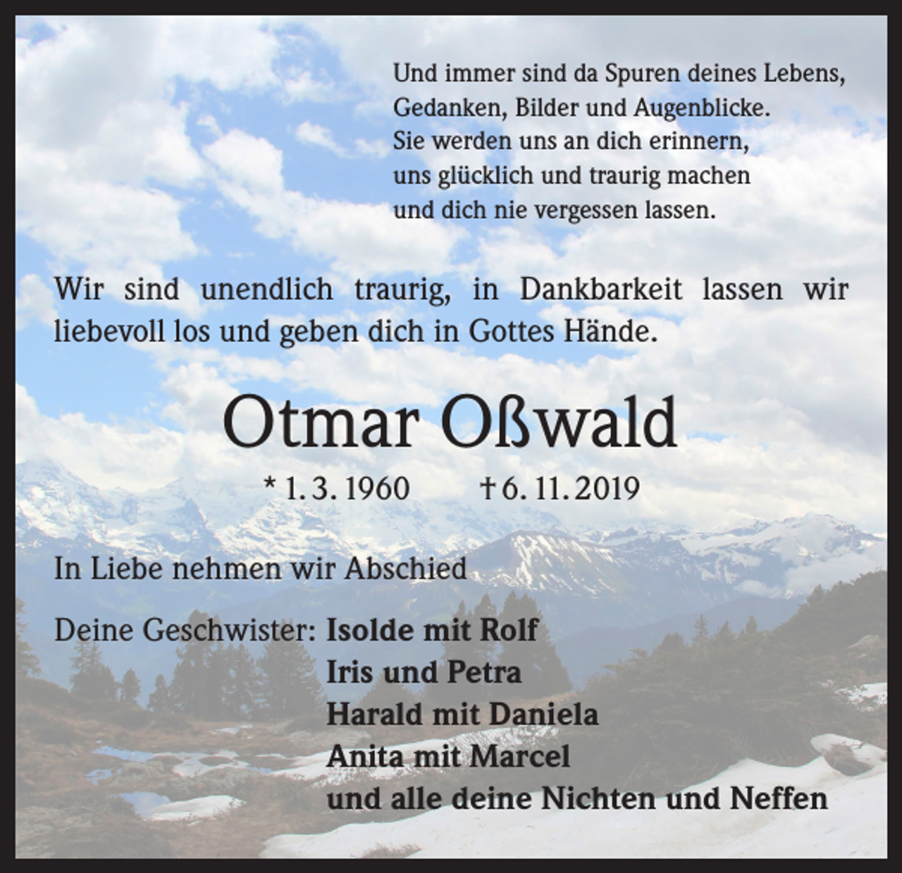 <p>Und immer sind da Spuren deines Lebens,<br />Gedanken, Bilder und Augenblicke.<br />Sie werden uns an dich erinnern,<br />uns glücklich und traurig machen<br />und dich nie vergessen lassen.</p><p>Wir sind unendlich traurig, in Dankbarkeit lassen wir<br />­liebevoll los und geben dich in Gottes Hände.</p><p>Otmar Oßwald<br />* 1. 3. 1960 † 6. 11. 2019<br />In Liebe nehmen wir Abschied<br />Deine Geschwister: Isolde mit Rolf<br />Iris und Petra<br />Harald mit Daniela<br />Anita mit Marcel<br />und alle deine Nichten und Neffen</p>