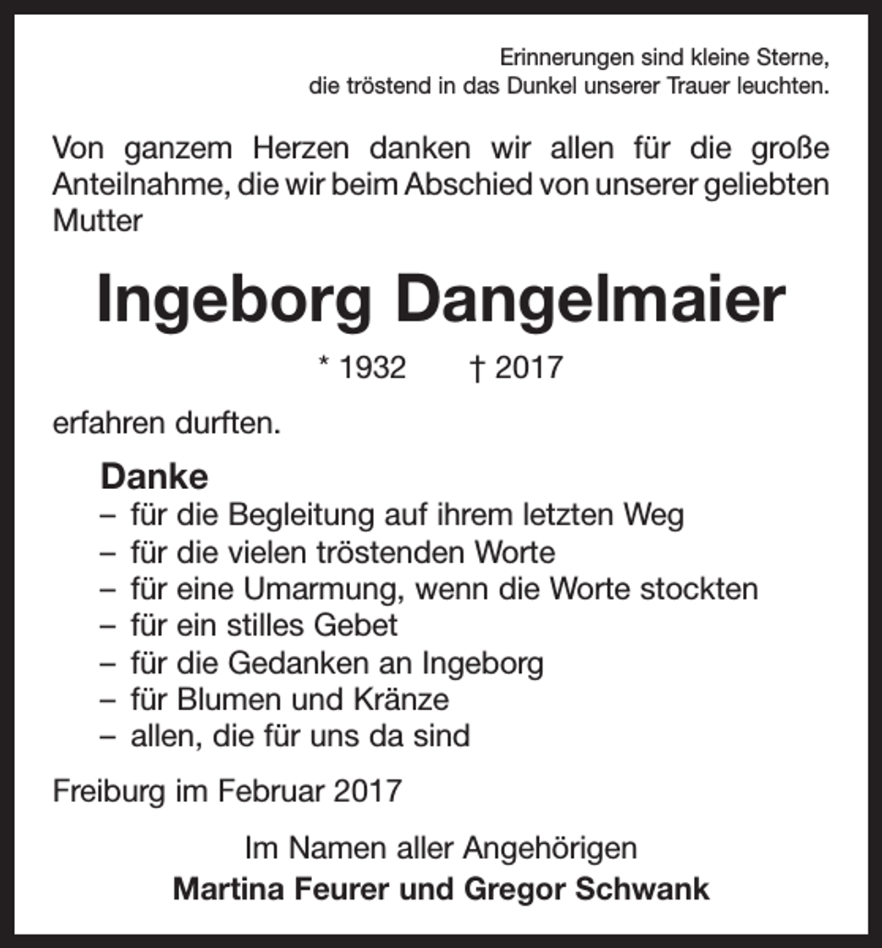 <p>Erinnerungen sind kleine Sterne,<br />die tröstend in das Dunkel unserer Trauer leuchten.</p><p>Von ganzem Herzen danken wir allen für die große<br />­Anteilnahme, die wir beim Abschied von unserer ­geliebten<br />Mutter</p><p>Ingeborg Dangelmaier<br />* 1932 † 2017<br />erfahren durften.</p><p>Danke</p><p>– für die Begleitung auf ihrem letzten Weg<br />– für die vielen tröstenden Worte<br />– für eine Umarmung, wenn die Worte stockten<br />– für ein stilles Gebet<br />– für die Gedanken an Ingeborg<br />– für Blumen und Kränze<br />– allen, die für uns da sind<br />Freiburg im Februar 2017<br />Im Namen aller Angehörigen<br />Martina Feurer und Gregor Schwank</p>