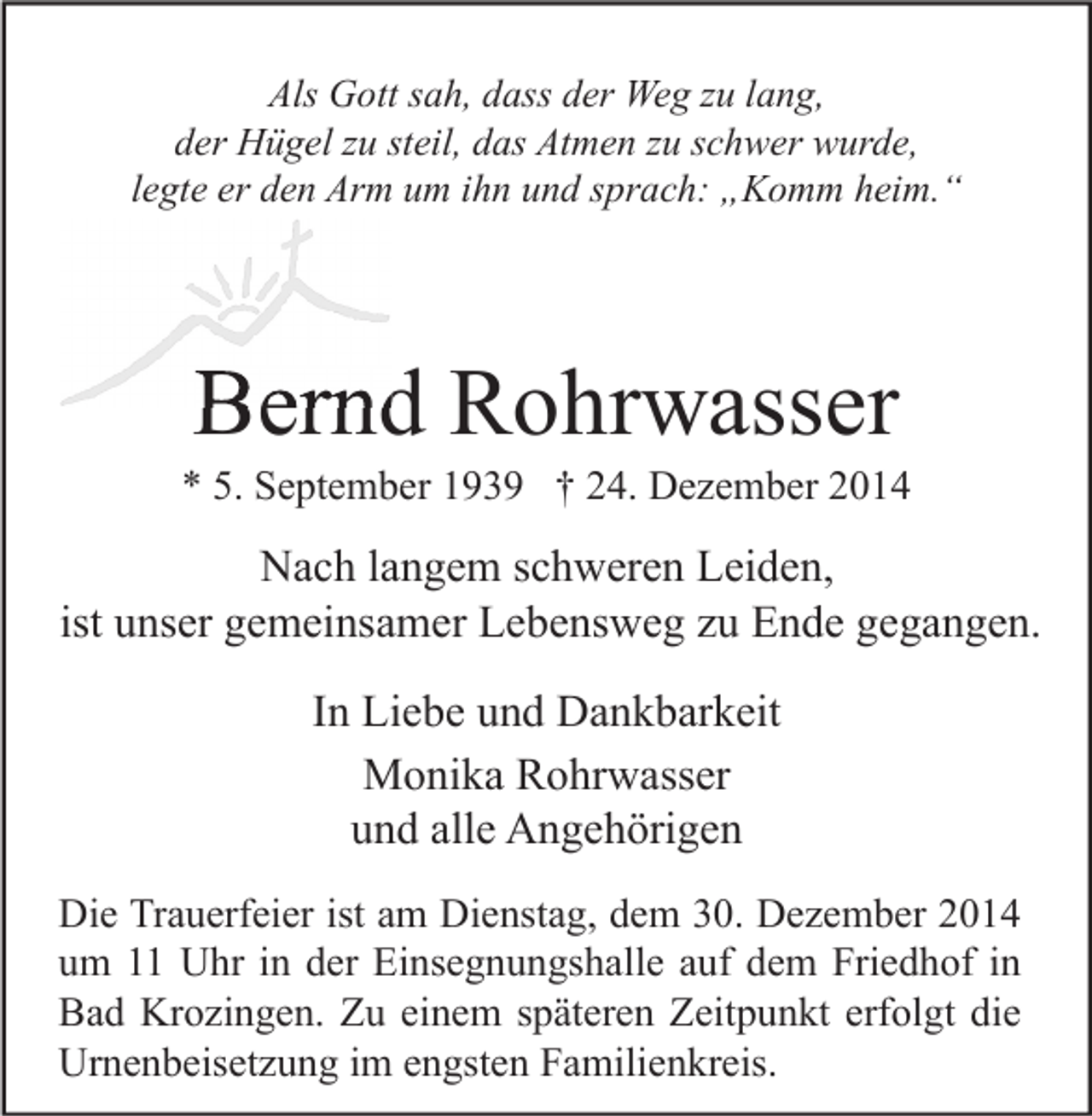 <p>Als Gott sah, dass der Weg zu lang,<br />der Hügel zu steil, das Atmen zu schwer wurde,<br />legte er den Arm um ihn und sprach: „Komm heim.“</p><p>Bernd Rohrwasser</p><p>* 5. September 1939 † 24. Dezember 2014</p><p>Nach langem schweren Leiden,<br />ist unser gemeinsamer Lebensweg zu Ende gegangen.<br />In Liebe und Dankbarkeit<br />Monika Rohrwasser<br />und alle Angehörigen<br />Die Trauerfeier ist am Dienstag, dem 30. Dezember 2014<br />um 11 Uhr in der Einsegnungshalle auf dem Friedhof in<br />Bad Krozingen. Zu einem späteren Zeitpunkt erfolgt die<br />Urnenbeisetzung im engsten Familienkreis.</p>