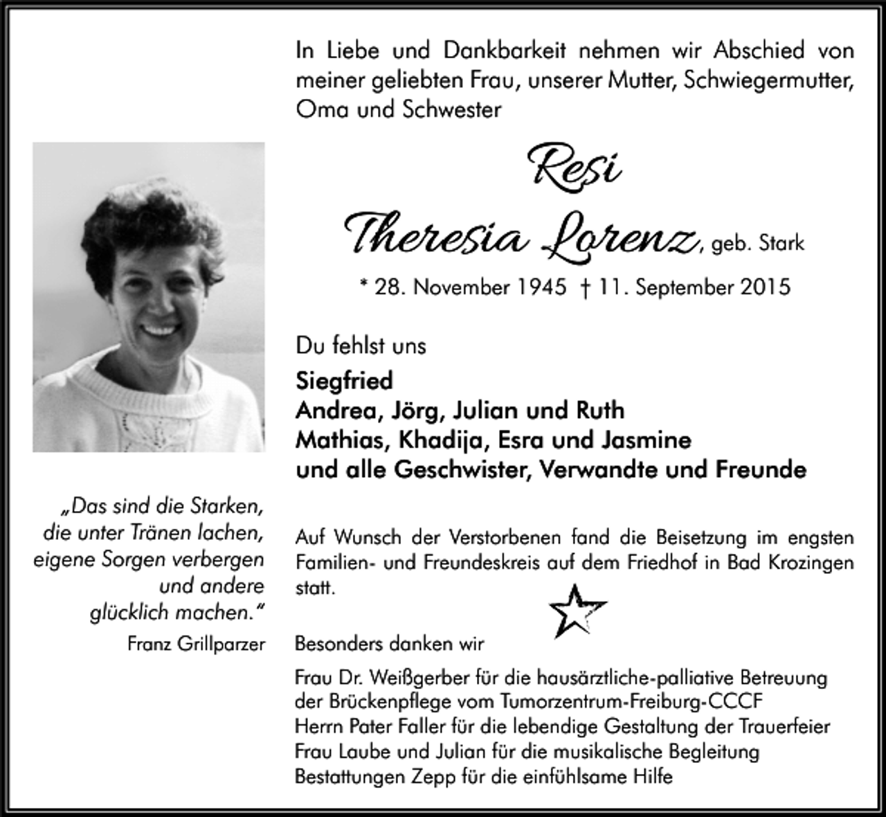 <p>In Liebe und Dankbarkeit nehmen wir Abschied von<br />meiner geliebten Frau, unserer Mutter, Schwiegermutter,<br />Oma und Schwester</p><p>Resi<br />Theresia Lorenz</p><p>, geb. Stark</p><p>* 28. November 1945 † 11. September 2015</p><p>Du fehlst uns<br />Siegfried<br />Andrea, Jörg, Julian und Ruth<br />Mathias, Khadija, Esra und Jasmine<br />und alle Geschwister, Verwandte und Freunde<br />„Das sind die Starken,<br />die unter Tränen lachen,<br />eigene Sorgen verbergen<br />und andere<br />glücklich machen.“<br />Franz Grillparzer</p><p>Auf Wunsch der Verstorbenen fand die Beisetzung im engsten<br />Familien- und Freundeskreis auf dem Friedhof in Bad Krozingen<br />statt.<br />Besonders danken wir<br />Frau Dr. Weißgerber für die hausärztliche-palliative Betreuung<br />der Brückenpflege vom Tumorzentrum-Freiburg-CCCF<br />Herrn Pater Faller für die lebendige Gestaltung der Trauerfeier<br />Frau Laube und Julian für die musikalische Begleitung<br />Bestattungen Zepp für die einfühlsame Hilfe</p>