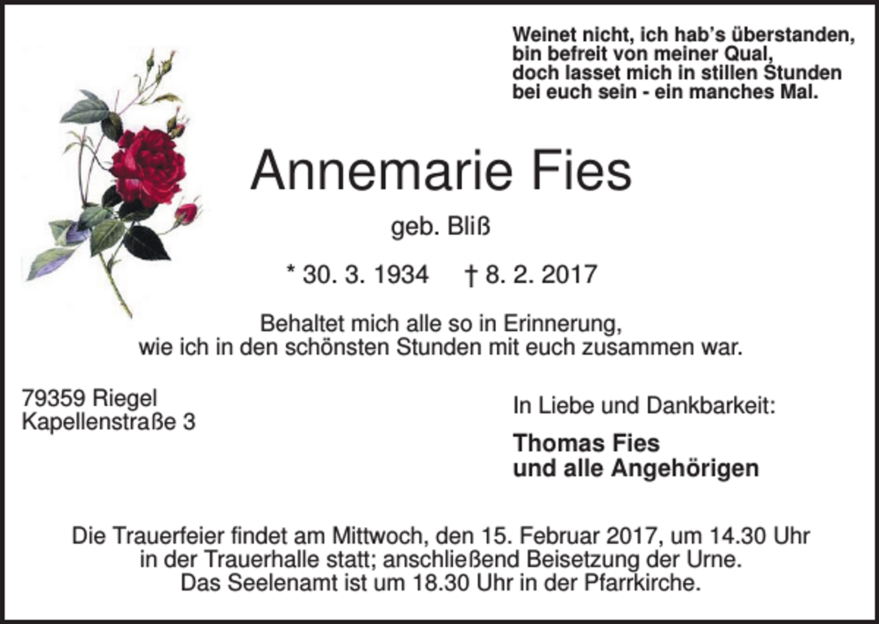 <p>Weinet nicht, ich hab’s überstanden,<br />bin befreit von meiner Qual,<br />doch lasset mich in stillen Stunden<br />bei euch sein - ein manches Mal.</p><p>Annemarie Fies<br />geb. Bliß<br />* 30. 3. 1934</p><p>† 8. 2. 2017</p><p>Behaltet mich alle so in Erinnerung,<br />wie ich in den schönsten Stunden mit euch zusammen war.<br />79359 Riegel<br />Kapellenstraße 3</p><p>In Liebe und Dankbarkeit:</p><p>Thomas Fies<br />und alle Angehörigen</p><p>Die Trauerfeier findet am Mittwoch, den 15. Februar 2017, um 14.30 Uhr<br />in der Trauerhalle statt; anschließend Beisetzung der Urne.<br />Das Seelenamt ist um 18.30 Uhr in der Pfarrkirche.</p>