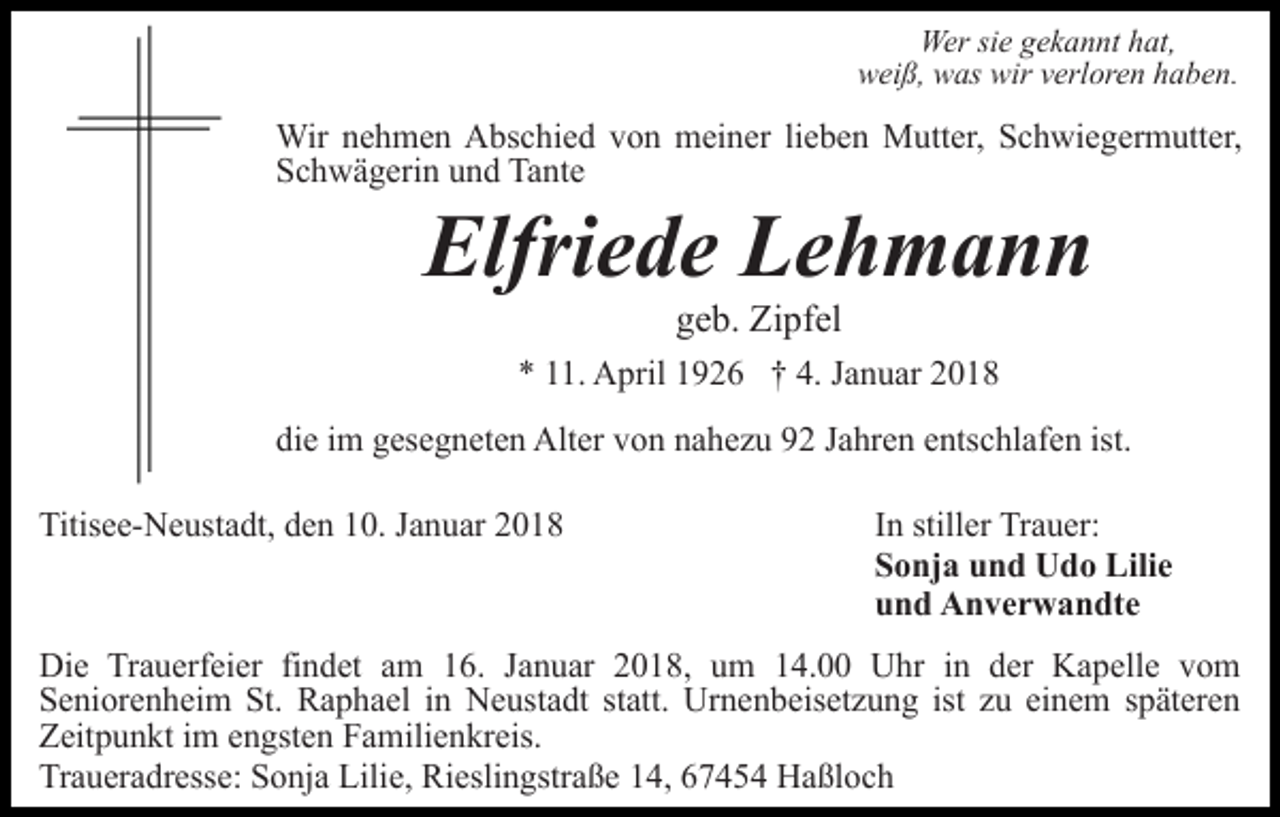 <p>Wer sie gekannt hat,<br />weiß, was wir verloren haben.</p><p>Wir nehmen Abschied von meiner lieben Mutter, Schwiegermutter,<br />Schwägerin und Tante</p><p>Elfriede Lehmann<br />geb. Zipfel</p><p>* 11. April 1926 † 4. Januar 2018<br />die im gesegneten Alter von nahezu 92 Jahren entschlafen ist.<br />Titisee-Neustadt, den 10. Januar 2018</p><p>In stiller Trauer:<br />Sonja und Udo Lilie<br />und Anverwandte</p><p>Die Trauerfeier findet am 16. Januar 2018, um 14.00 Uhr in der Kapelle vom<br />Seniorenheim St. Raphael in Neustadt statt. Urnenbeisetzung ist zu einem späteren<br />Zeitpunkt im engsten Familienkreis.<br />Traueradresse: Sonja Lilie, Rieslingstraße 14, 67454 Haßloch</p>