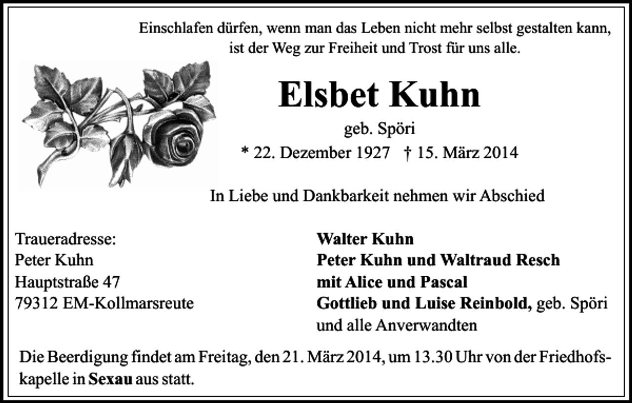 <p>Einschlafen dürfen, wenn man das Leben nicht mehr selbst gestalten kann,<br />ist der Weg zur Freiheit und Trost für uns alle.</p><p>Elsbet Kuhn</p><p>geb. Spöri<br />* 22. Dezember 1927 † 15. März 2014<br />In Liebe und Dankbarkeit nehmen wir Abschied<br />Traueradresse:<br />Peter Kuhn<br />Hauptstraße 49312 EM-Kollmarsreute</p><p>Walter Kuhn<br />Peter Kuhn und Waltraud Resch<br />mit Alice und Pascal<br />Gottlieb und Luise Reinbold, geb. Spöri<br />und alle Anverwandten</p><p>Die Beerdigung findet am Freitag, den 21. März 2014, um 13.30 Uhr von der Friedhofskapelle in Sexau aus statt.</p>