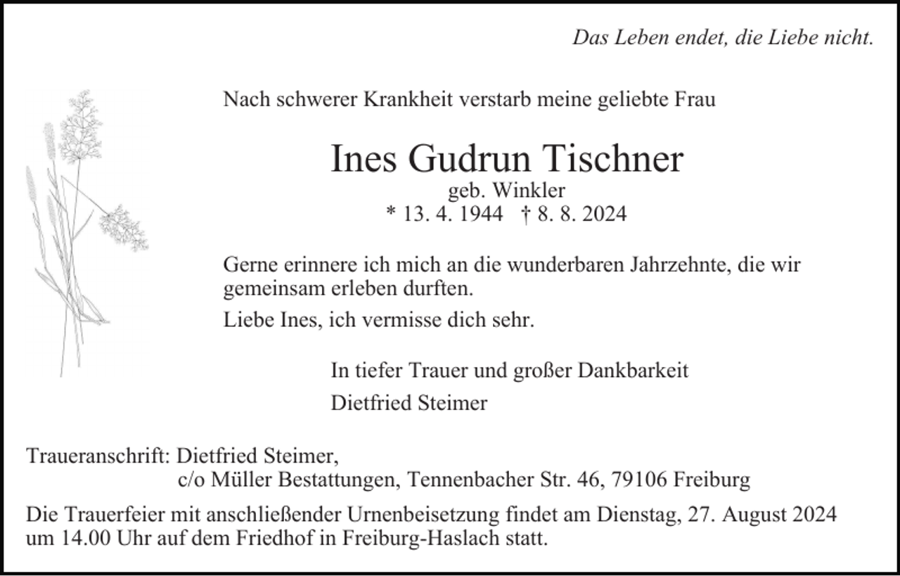<p>Das Leben endet, die Liebe nicht.<br />Nach schwerer Krankheit verstarb meine geliebte Frau</p><p>Ines Gudrun Tischner<br />geb. Winkler<br />* 13. 4. 1944 † 8. 8. 2024</p><p>Gerne erinnere ich mich an die wunderbaren Jahrzehnte, die wir<br />gemeinsam erleben durften.<br />Liebe Ines, ich vermisse dich sehr.<br />In tiefer Trauer und großer Dankbarkeit<br />Dietfried Steimer<br />Traueranschrift: Dietfried Steimer,<br />c/o Müller Bestattungen, Tennenbacher Str. 46, 79106 Freiburg<br />Die Trauerfeier mit anschließender Urnenbeisetzung findet am Dienstag, 27. August 2024<br />um 14.00 Uhr auf dem Friedhof in Freiburg-Haslach statt.</p>