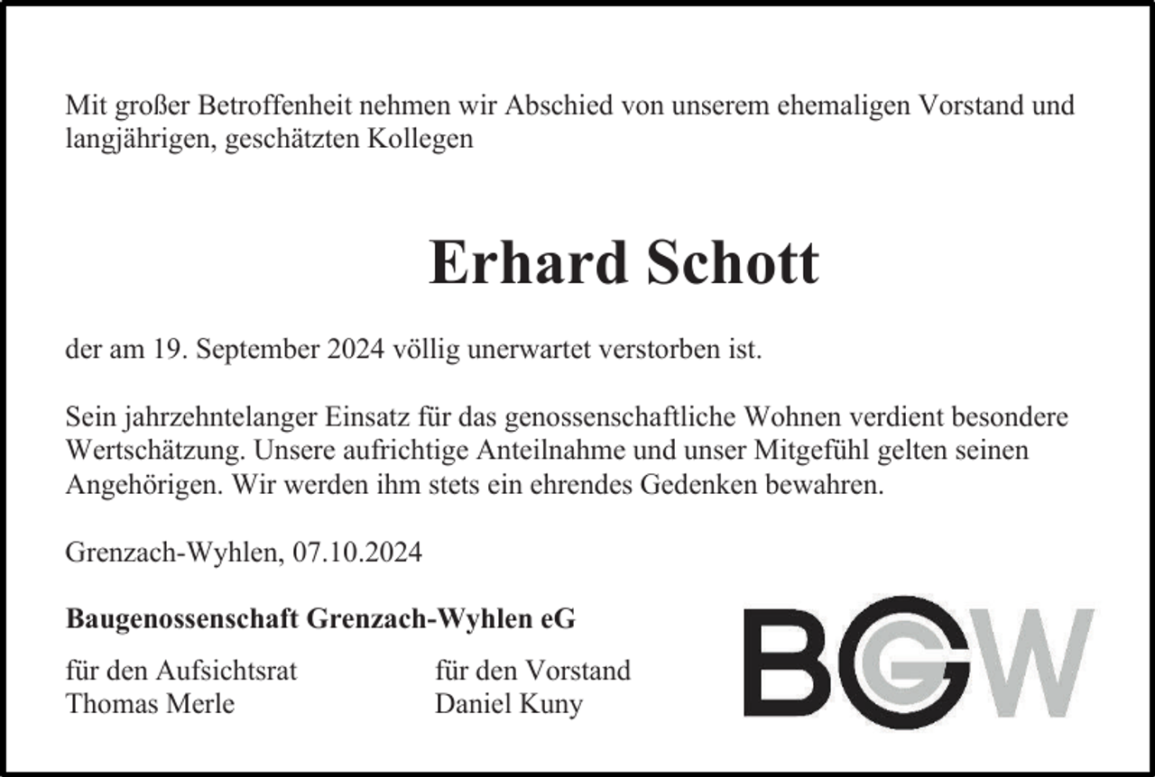 <p>Mit großer Betroffenheit nehmen wir Abschied von unserem ehemaligen Vorstand und<br />langjährigen, geschätzten Kollegen</p><p>Erhard Schott<br />der am 19. September 2024 völlig unerwartet verstorben ist.<br />Sein jahrzehntelanger Einsatz für das genossenschaftliche Wohnen verdient besondere<br />Wertschätzung. Unsere aufrichtige Anteilnahme und unser Mitgefühl gelten seinen<br />Angehörigen. Wir werden ihm stets ein ehrendes Gedenken bewahren.<br />Grenzach-Wyhlen, 07.10.2024<br />Baugenossenschaft Grenzach-Wyhlen eG<br />für den Aufsichtsrat<br />Thomas Merle</p><p>für den Vorstand<br />Daniel Kuny</p>