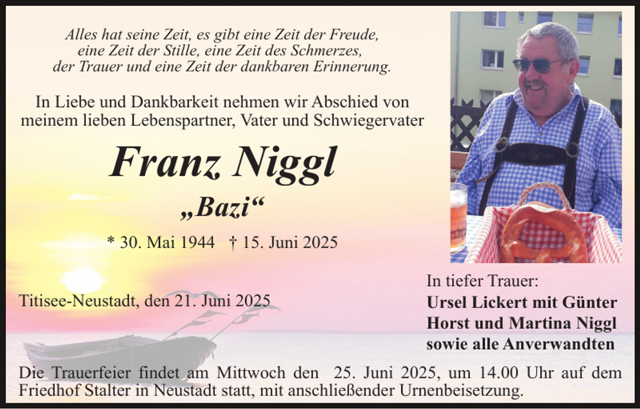 <p>Alles hat seine Zeit, es gibt eine Zeit der Freude,<br />eine Zeit der Stille, eine Zeit des Schmerzes,<br />der Trauer und eine Zeit der dankbaren Erinnerung.</p><p>In Liebe und Dankbarkeit nehmen wir Abschied von<br />meinem lieben Lebenspartner, Vater und Schwiegervater</p><p>Franz Niggl<br />„Bazi“</p><p>* 30. Mai 1944 † 15. Juni 2025<br />Titisee-Neustadt, den 21. Juni 2025</p><p>In tiefer Trauer:<br />Ursel Lickert mit Günter<br />Horst und Martina Niggl<br />sowie alle Anverwandten</p><p>Die Trauerfeier findet am Mittwoch den 25. Juni 2025, um 14.00 Uhr auf dem<br />Friedhof Stalter in Neustadt statt, mit anschließender Urnenbeisetzung.</p>