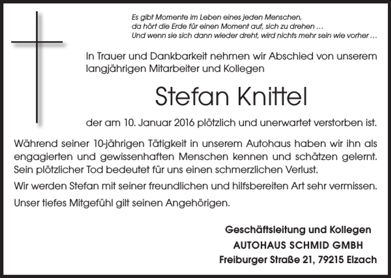<p>Es gibt Momente im Leben eines jeden Menschen,<br />da hört die Erde für einen Moment auf, sich zu drehen . . .<br />Und wenn sie sich dann wieder dreht, wird nichts mehr sein wie vorher . . .</p><p>In Trauer und Dankbarkeit nehmen wir Abschied von unserem<br />langjährigen Mitarbeiter und Kollegen</p><p>Stefan Knittel<br />der am 10. Januar 2016 plötzlich und unerwartet ­verstorben ist.<br />Während seiner 10-jährigen Tätigkeit in unserem Autohaus haben wir ihn als<br />engagierten und gewissenhaften Menschen kennen und schätzen gelernt.<br />Sein plötzlicher Tod bedeutet für uns einen schmerzlichen Verlust.<br />Wir werden Stefan mit seiner freundlichen und hilfsbereiten Art sehr vermissen.<br />Unser tiefes Mitgefühl gilt seinen Angehörigen.<br />Geschäftsleitung und Kollegen<br />AUTOHAUS SCHMID GMBH<br />Freiburger Straße 21, 79215 Elzach</p>