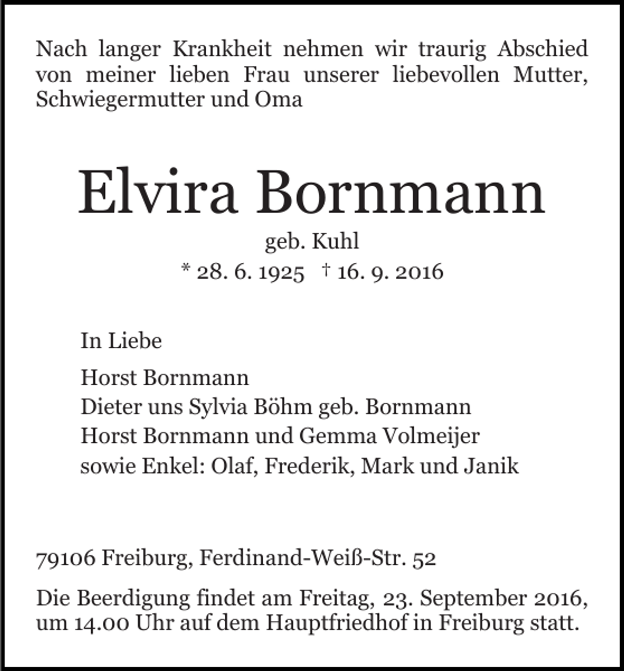 <p>Nach langer Krankheit nehmen wir traurig Abschied<br />von meiner lieben Frau unserer liebevollen Mutter,<br />Schwiegermutter und Oma</p><p>Elvira Bornmann<br />geb. Kuhl<br />* 28. 6. 1925 † 16. 9. 2016<br />In Liebe<br />Horst Bornmann<br />Dieter uns Sylvia Böhm geb. Bornmann<br />Horst Bornmann und Gemma Volmeijer<br />sowie Enkel: Olaf, Frederik, Mark und Janik</p><p>79106 Freiburg, Ferdinand-Weiß-Str. 52<br />Die Beerdigung findet am Freitag, 23. September 2016,<br />um 14.00 Uhr auf dem Hauptfriedhof in Freiburg statt.</p>