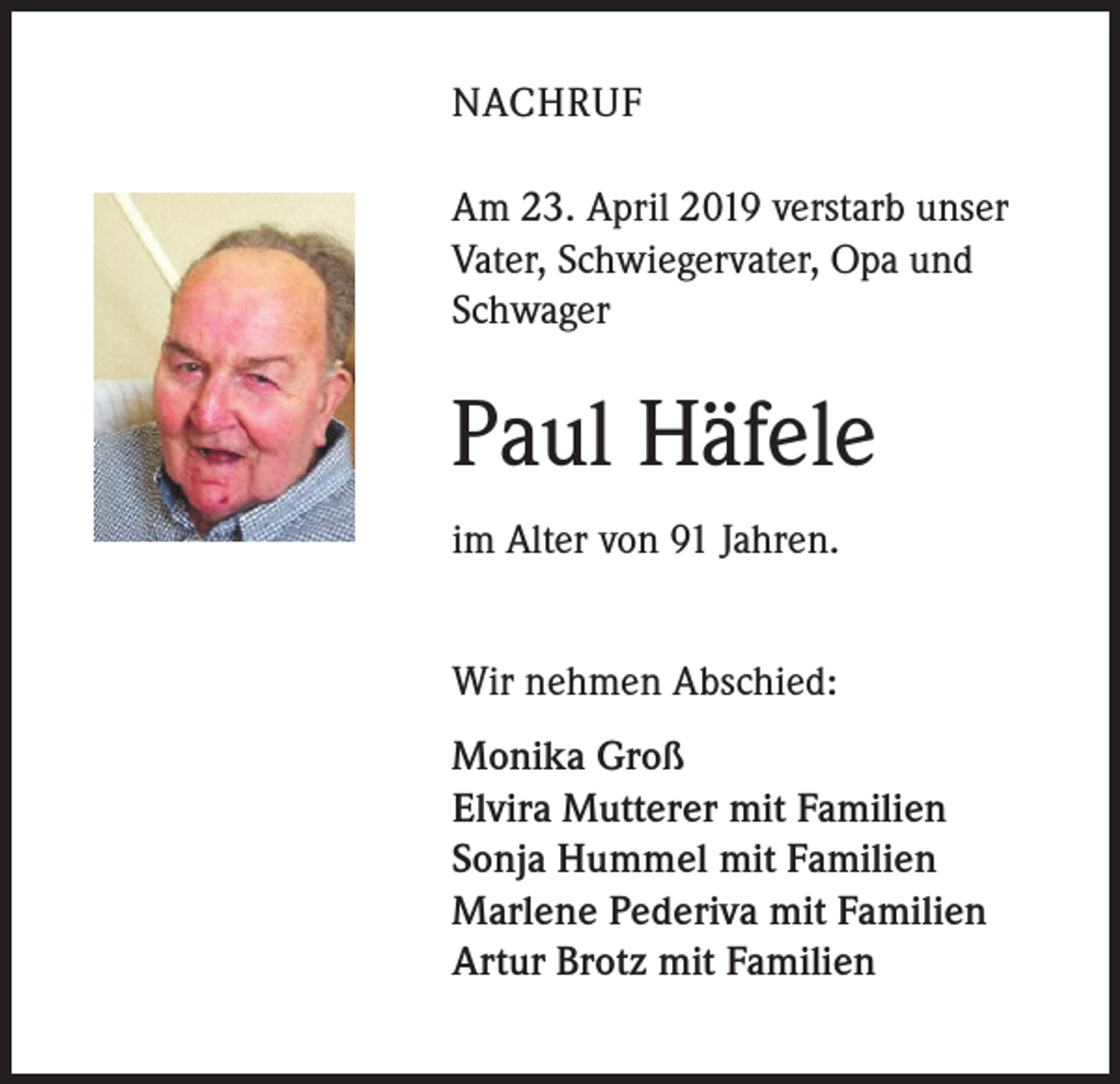 <p>NACHRUF<br />Am 23. April 2019 verstarb unser<br />Vater, Schwiegervater, Opa und<br />Schwager</p><p>Paul Häfele<br />im Alter von 91 Jahren.<br />Wir nehmen Abschied:<br />Monika Groß<br />Elvira Mutterer mit Familien<br />Sonja Hummel mit Familien<br />Marlene Pederiva mit Familien<br />Artur Brotz mit Familien</p>