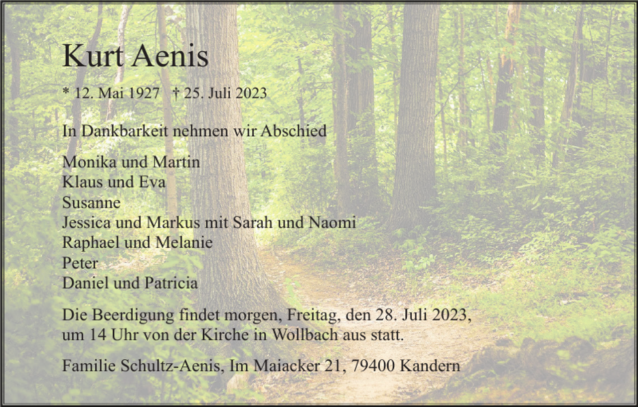 <p>Kurt Aenis<br />* 12. Mai 1927 † 25. Juli 2023</p><p>In Dankbarkeit nehmen wir Abschied<br />Monika und Martin<br />Klaus und Eva<br />Susanne<br />Jessica und Markus mit Sarah und Naomi<br />Raphael und Melanie<br />Peter<br />Daniel und Patricia<br />Die Beerdigung findet morgen, Freitag, den 28. Juli 2023,<br />um 14 Uhr von der Kirche in Wollbach aus statt.<br />Familie Schultz-Aenis, Im Maiacker 21, 79400 Kandern</p>