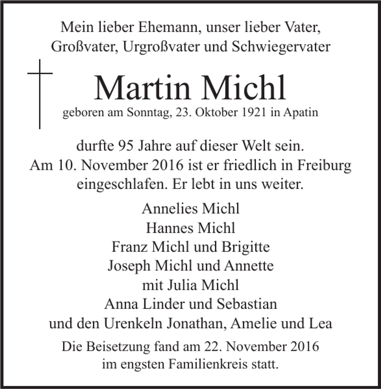 <p>Mein lieber Ehemann, unser lieber Vater,<br />Großvater, Urgroßvater und Schwiegervater</p><p>Martin Michl</p><p>geboren am Sonntag, 23. Oktober 1921 in Apatin</p><p>durfte 95 Jahre auf dieser Welt sein.<br />Am 10. November 2016 ist er friedlich in Freiburg<br />eingeschlafen. Er lebt in uns weiter.<br />Annelies Michl<br />Hannes Michl<br />Franz Michl und Brigitte<br />Joseph Michl und Annette<br />mit Julia Michl<br />Anna Linder und Sebastian<br />und den Urenkeln Jonathan, Amelie und Lea<br />Die Beisetzung fand am 22. November 2016<br />im engsten Familienkreis statt.</p>