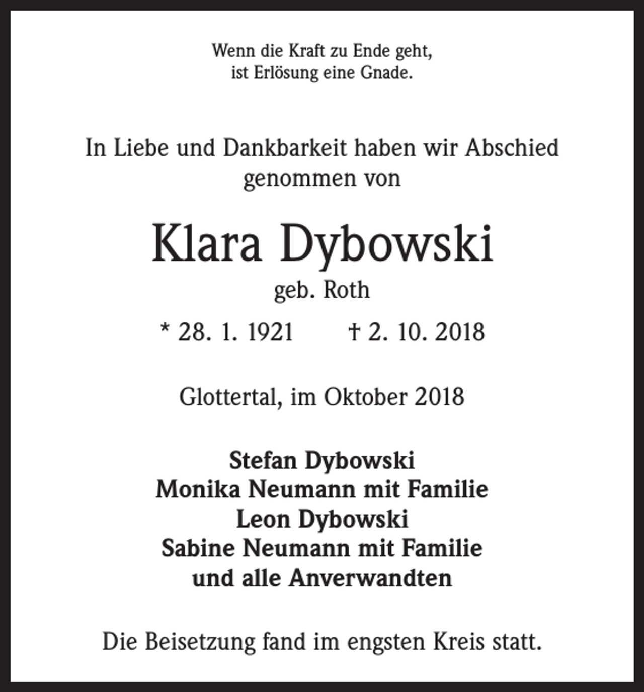 <p>Wenn die Kraft zu Ende geht,<br />ist Erlösung eine Gnade.</p><p>In Liebe und Dankbarkeit haben wir Abschied<br />­genommen von</p><p>Klara Dybowski<br />geb. Roth</p><p>* 28. 1. 1921 † 2. 10. 2018<br />Glottertal, im Oktober 2018<br />Stefan Dybowski<br />Monika Neumann mit Familie<br />Leon Dybowski<br />Sabine Neumann mit Familie<br />und alle Anverwandten<br />Die Beisetzung fand im engsten Kreis statt.</p>