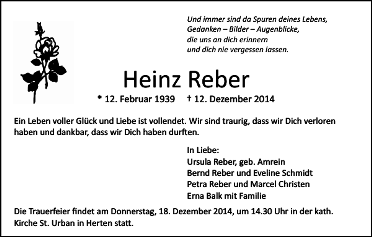 <p>Und immer sind da Spuren deines Lebens,<br />Gedanken – Bilder – Augenblicke,<br />die uns an dich erinnern<br />und dich nie vergessen lassen.</p><p>Heinz Reber<br />* 12. Februar 1939</p><p>† 12. Dezember 2014</p><p>Ein Leben voller Glück und Liebe ist vollendet. Wir sind traurig, dass wir Dich verloren<br />haben und dankbar, dass wir Dich haben dur�en.<br />In Liebe:<br />Ursula Reber, geb. Amrein<br />Bernd Reber und Eveline Schmidt<br />Petra Reber und Marcel Christen<br />Erna Balk mit Familie<br />Die Trauerfeier ﬁndet am Donnerstag, 18. Dezember 2014, um 14.30 Uhr in der kath.<br />Kirche St. Urban in Herten sta�.</p>