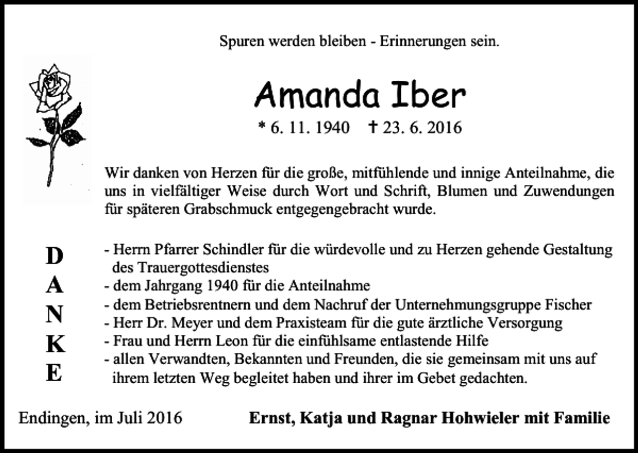 <p>Spuren werden bleiben - Erinnerungen sein.</p><p>Amanda Iber<br />* 6. 11. 1940</p><p> 23. 6. 2016</p><p>Wir danken von Herzen für die große, mitfühlende und innige Anteilnahme, die<br />uns in vielfältiger Weise durch Wort und Schrift, Blumen und Zuwendungen<br />für späteren Grabschmuck entgegengebracht wurde.</p><p>D<br />A<br />N<br />K<br />E</p><p>- Herrn Pfarrer Schindler für die würdevolle und zu Herzen gehende Gestaltung<br />des Trauergottesdienstes<br />- dem Jahrgang 1940 für die Anteilnahme<br />- dem Betriebsrentnern und dem Nachruf der Unternehmungsgruppe Fischer<br />- Herr Dr. Meyer und dem Praxisteam für die gute ärztliche Versorgung<br />- Frau und Herrn Leon für die einfühlsame entlastende Hilfe<br />- allen Verwandten, Bekannten und Freunden, die sie gemeinsam mit uns auf<br />ihrem letzten Weg begleitet haben und ihrer im Gebet gedachten.</p><p>Endingen, im Juli 2016</p><p>Ernst, Katja und Ragnar Hohwieler mit Familie</p>