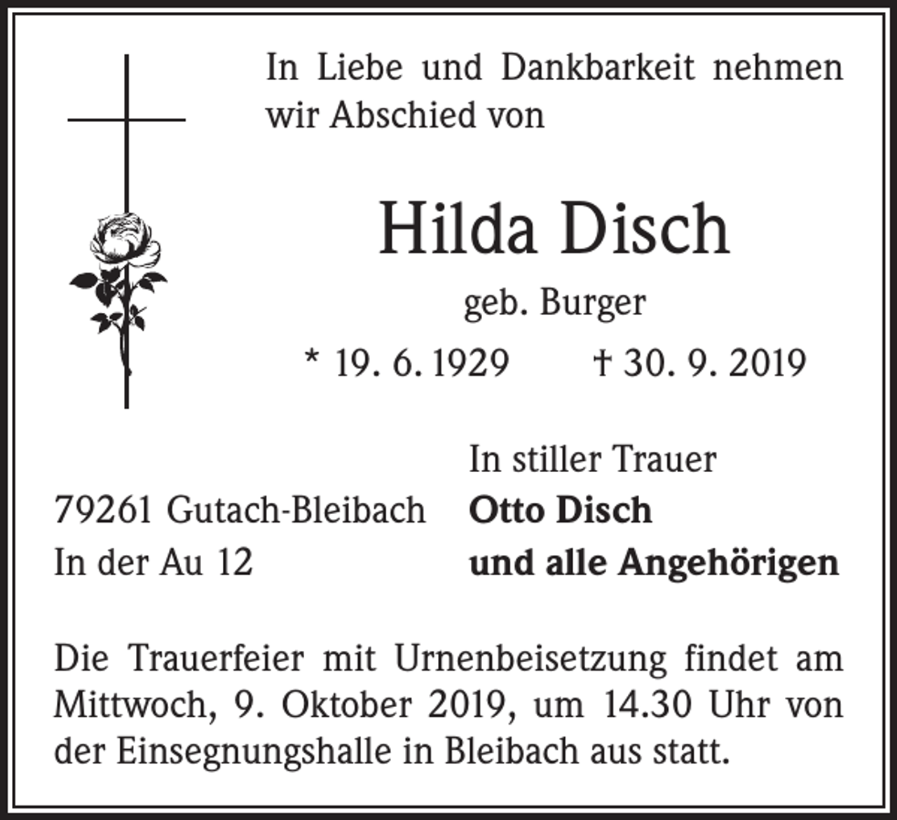 <p>In Liebe und Dankbarkeit nehmen<br />wir Abschied von</p><p>Hilda Disch<br />geb. Burger<br />* 19. 6. 1929 † 30. 9. 2019</p><p>In stiller Trauer<br />79261 Gutach-Bleibach Otto Disch<br />In der Au 12<br />und alle Angehörigen<br />Die Trauerfeier mit Urnenbei­setzung findet am<br />Mittwoch, 9. Oktober 2019, um 14.30 Uhr von<br />der Einsegnungshalle in Bleibach aus statt.</p>