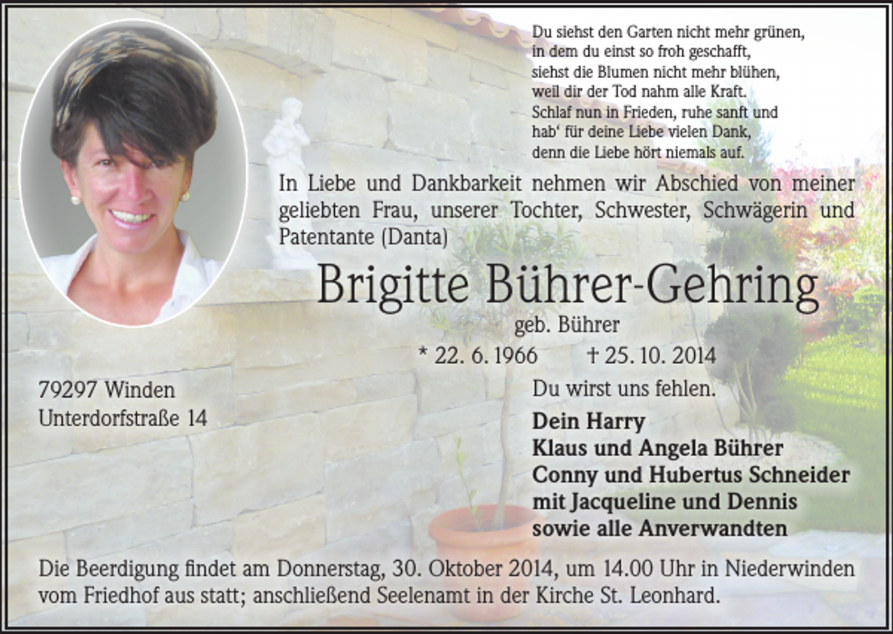 <p>Du siehst den Garten nicht mehr grünen,<br />in dem du einst so froh geschafft,<br />siehst die Blumen nicht mehr blühen,<br />weil dir der Tod nahm alle Kraft.<br />Schlaf nun in Frieden, ruhe sanft und<br />hab‘ für deine Liebe vielen Dank,<br />denn die Liebe hört niemals auf.</p><p>In Liebe und Dankbarkeit nehmen wir Abschied von meiner<br />geliebten Frau, unserer Tochter, Schwester, Schwägerin und<br />­Patentante (Danta)</p><p>Brigitte Bührer-Gehring<br />79297 Winden<br />Unterdorfstraße 14</p><p>geb. Bührer<br />* 22. 6. 1966 † 25. 10. 2014<br />Du wirst uns fehlen.<br />Dein Harry<br />Klaus und Angela Bührer<br />Conny und Hubertus Schneider<br />mit Jacqueline und Dennis<br />sowie alle Anverwandten</p><p>Die Beerdigung findet am Donnerstag, 30. Oktober 2014, um 14.00 Uhr in Niederwinden<br />vom Friedhof aus statt; anschließend Seelenamt in der Kirche St. Leonhard.</p>