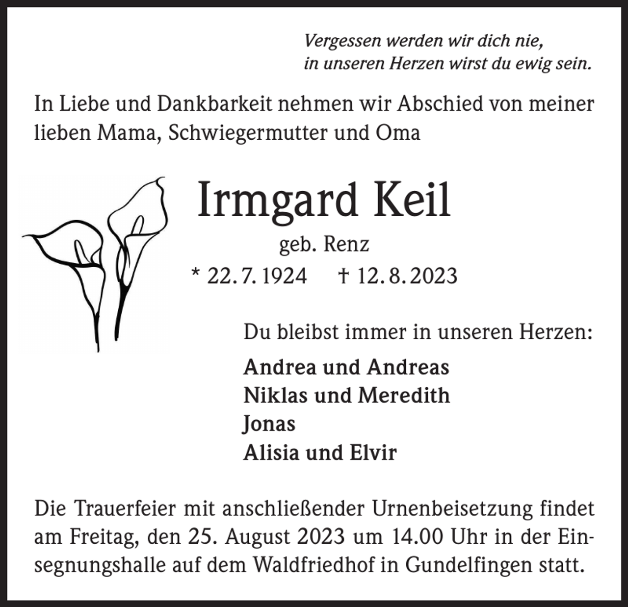 <p>Vergessen werden wir dich nie,<br />in unseren Herzen wirst du ewig sein.</p><p>In Liebe und Dankbarkeit nehmen wir Abschied von meiner<br />lieben Mama, Schwiegermutter und Oma</p><p>Irmgard Keil<br />geb. Renz<br />* 22. 7. 1924 † 12. 8. 2023<br />Du bleibst immer in unseren Herzen:<br />Andrea und Andreas<br />Niklas und Meredith<br />Jonas<br />Alisia und Elvir<br />Die Trauerfeier mit anschließender Urnenbeisetzung findet<br />am Freitag, den 25. August 2023 um 14.00 Uhr in der Einsegnungshalle auf dem Waldfriedhof in Gundelfingen statt.</p>