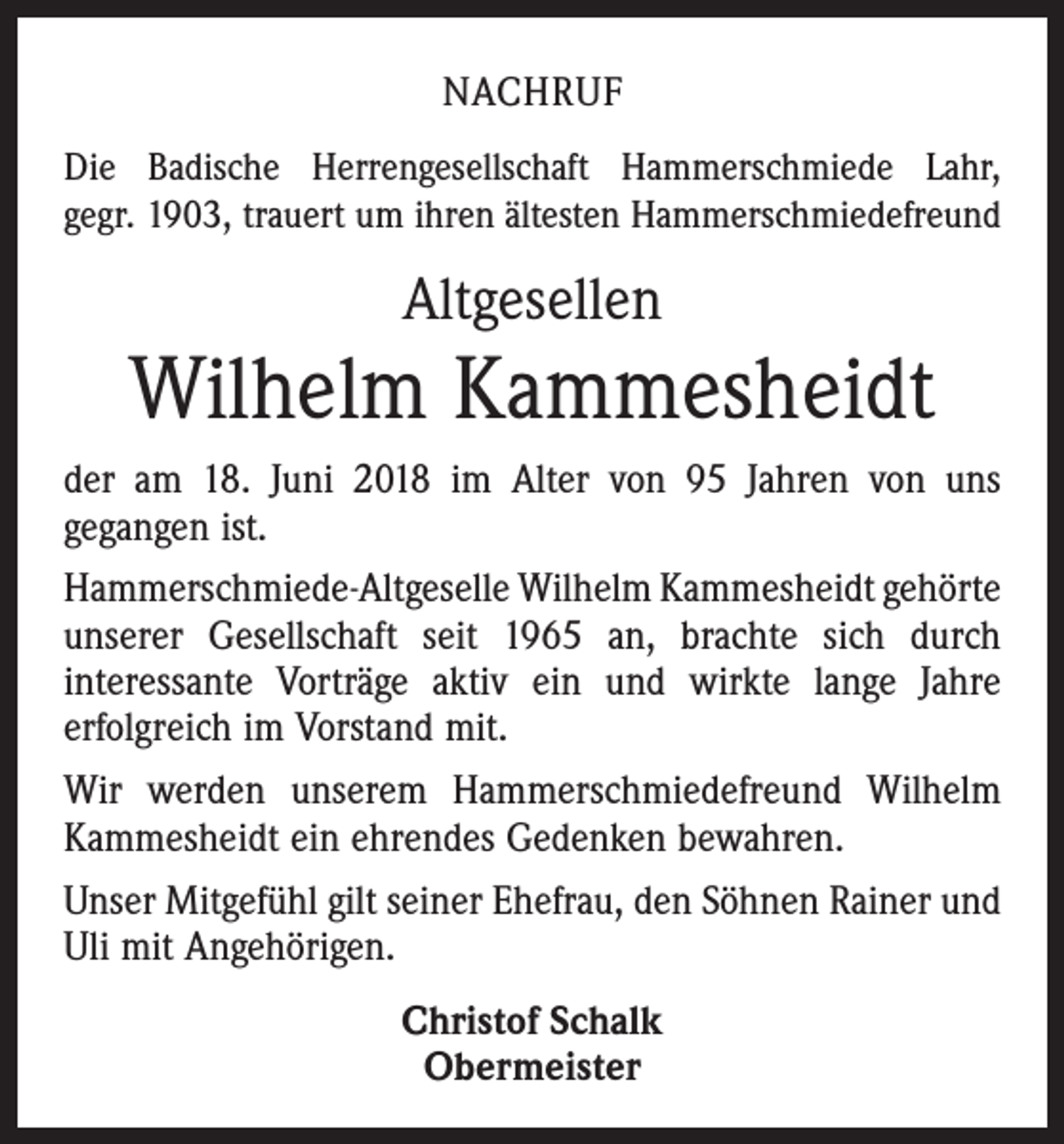<p>NACHRUF<br />Die Badische Herrengesellschaft Hammerschmiede Lahr,<br />gegr. 1903, trauert um ihren ältesten Hammerschmiedefreund</p><p>Altgesellen</p><p>Wilhelm Kammesheidt<br />der am 18. Juni 2018 im Alter von 95 Jahren von uns<br />­gegangen ist.<br />Hammerschmiede-Altgeselle Wilhelm Kammesheidt ge­hörte<br />unserer Gesellschaft seit 1965 an, brachte sich durch<br />­interessante Vorträge aktiv ein und wirkte lange Jahre<br />erfolgreich im Vorstand mit.<br />Wir werden unserem Hammerschmiedefreund Wilhelm<br />Kammesheidt ein ehrendes Gedenken bewahren.<br />Unser Mitgefühl gilt seiner Ehefrau, den Söhnen Rainer und<br />Uli mit Angehörigen.<br />Christof Schalk<br />Obermeister</p>