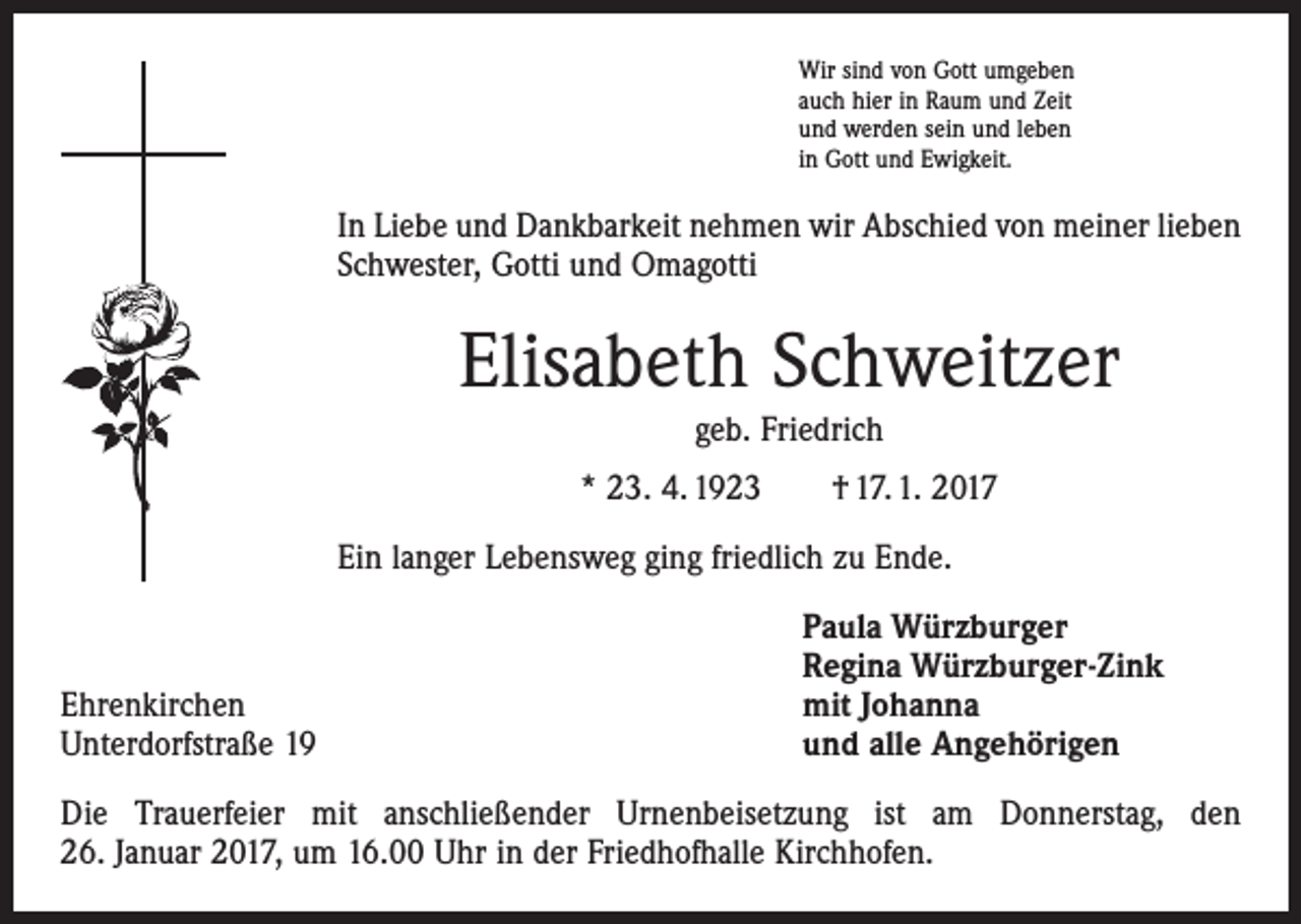 <p>Wir sind von Gott umgeben<br />auch hier in Raum und Zeit<br />und werden sein und leben<br />in Gott und Ewigkeit.</p><p>In Liebe und Dankbarkeit nehmen wir Abschied von meiner lieben<br />Schwester, Gotti und Omagotti</p><p>Elisabeth Schweitzer<br />geb. Friedrich<br />* 23. 4. 1923 † 17. 1. 2017<br />Ein langer Lebensweg ging friedlich zu Ende.</p><p>Ehrenkirchen<br />Unterdorfstraße 19</p><p>Paula Würzburger<br />Regina Würzburger-Zink<br />mit Johanna<br />und alle Angehörigen</p><p>Die Trauerfeier mit anschließender Urnenbeisetzung ist am Donnerstag, den<br />26. Januar 2017, um 16.00 Uhr in der Friedhofhalle Kirchhofen.</p>